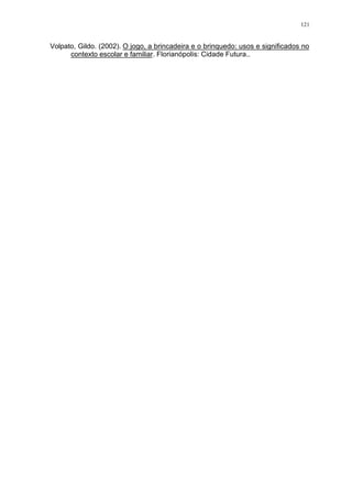 121
Volpato, Gildo. (2002). O jogo, a brincadeira e o brinquedo: usos e significados no
contexto escolar e familiar. Florianópolis: Cidade Futura..
 
