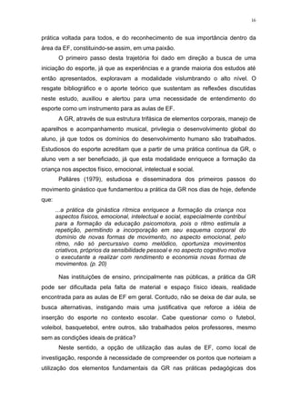 16
prática voltada para todos, e do reconhecimento de sua importância dentro da
área da EF, constituindo-se assim, em uma paixão.
O primeiro passo desta trajetória foi dado em direção a busca de uma
iniciação do esporte, já que as experiências e a grande maioria dos estudos até
então apresentados, exploravam a modalidade vislumbrando o alto nível. O
resgate bibliográfico e o aporte teórico que sustentam as reflexões discutidas
neste estudo, auxiliou e alertou para uma necessidade de entendimento do
esporte como um instrumento para as aulas de EF.
A GR, através de sua estrutura trifásica de elementos corporais, manejo de
aparelhos e acompanhamento musical, privilegia o desenvolvimento global do
aluno, já que todos os domínios do desenvolvimento humano são trabalhados.
Estudiosos do esporte acreditam que a partir de uma prática contínua da GR, o
aluno vem a ser beneficiado, já que esta modalidade enriquece a formação da
criança nos aspectos físico, emocional, intelectual e social.
Palláres (1979), estudiosa e disseminadora dos primeiros passos do
movimento ginástico que fundamentou a prática da GR nos dias de hoje, defende
que:
...a prática da ginástica rítmica enriquece a formação da criança nos
aspectos físicos, emocional, intelectual e social, especialmente contribui
para a formação da educação psicomotora, pois o ritmo estimula a
repetição, permitindo a incorporação em seu esquema corporal do
domínio de novas formas de movimento, no aspecto emocional, pelo
ritmo, não só percurssivo como melódico, oportuniza movimentos
criativos, próprios da sensibilidade pessoal e no aspecto cognitivo motiva
o executante a realizar com rendimento e economia novas formas de
movimentos. (p. 20)
Nas instituições de ensino, principalmente nas públicas, a prática da GR
pode ser dificultada pela falta de material e espaço físico ideais, realidade
encontrada para as aulas de EF em geral. Contudo, não se deixa de dar aula, se
busca alternativas, instigando mais uma justificativa que reforce a idéia de
inserção do esporte no contexto escolar. Cabe questionar como o futebol,
voleibol, basquetebol, entre outros, são trabalhados pelos professores, mesmo
sem as condições ideais de prática?
Neste sentido, a opção de utilização das aulas de EF, como local de
investigação, responde à necessidade de compreender os pontos que norteiam a
utilização dos elementos fundamentais da GR nas práticas pedagógicas dos
 