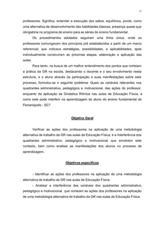 17
professores. Significa, entender a execução dos saltos, equilíbrios, pivots, como
uma alternativa de desenvolvimento das habilidades básicas, presença quase que
obrigatória no programa de ensino para as séries do ensino fundamental.
Os procedimentos adotados seguiram uma linha única, onde os
professores comungavam dos princípios pré estabelecidos a partir de um marco
referencial, que indicava estratégias, possibilidades, e aplicabilidades, após
individualmente construíram as próximas etapas, elaboração e aplicação das
aulas.
Para tanto, na busca de um melhor entendimento dos pontos que norteiam
a prática da GR na escola, destacando o docente e o seu envolvimento nesta
estrutura, e o aluno através da participação e suas manifestações sobre este
processo, formulou-se o seguinte problema: Quais as variáveis relevantes nos
quadrantes administrativo, pedagógico e motivacional, das ações do professor,
enquanto da aplicação da Ginástica Rítmica nas aulas de Educação Física, e
como este pode interferir na aprendizagem do aluno do ensino fundamental de
Florianópolis - SC?
Objetivo Geral
Verificar as ações dos professores na aplicação de uma metodologia
alternativa de trabalho da GR nas aulas de Educação Física, e a interferência dos
quadrantes administrativo, pedagógico e motivacional, que envolvem este
contexto, bem como analisar as manifestações dos alunos no processo de
aprendizagem.
Objetivos específicos
- Identificar as ações dos professores na aplicação de uma metodologia
alternativa de trabalho da GR nas aulas de Educação Física.
- Analisar a interferência das variáveis dos quadrantes administrativo,
pedagógico e motivacional, que norteiam as ações dos professores na aplicação
de uma metodologia alternativa de trabalho da GR nas aulas de Educação Física.
 