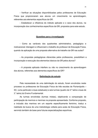 18
- Verificar as situações disponibilizadas pelos professores de Educação
Física que propicionaram aos alunos um crescimento na aprendizagem,
referentes aos elementos específicos da GR.
- Estabelecer a influência do método aplicado e o sexo dos alunos, na
incorporação dos conhecimentos específicos da GR, propostos para este estudo.
Questões para a investigação
- Como as variáveis dos quadrantes administrativo, pedagógico e
motivacional, interagem e influenciam o trabalho do professor de Educação Física,
quando da aplicação de uma proposta alternativa de trabalho da GR nas aulas?
- As propostas pedagógicas oferecidas pelos professores, possibilitam a
incorporação e execução dos elementos básicos da GR pelos alunos?
- A proposta aplicada interfere ou não no crescimento da aprendizagem
dos alunos, referentes aos elementos específicos da GR?
Delimitação do estudo
Pela necessidade de uma delimitação do estudo, foram envolvidos neste
processo os professores de Educação Física de três escolas de Florianópolis –
SC, (uma particular e duas estaduais) e seis turmas (quatro de 4.ª série e duas de
3.ª
série) do Ensino Fundamental.
As turmas envolvidas (turmas mistas), objetivando a comparação de
participação de meninos e meninas na proposta apresentada. Conforme proposto,
a inclusão dos meninos em um esporte especificamente feminino, traduz a
realidade da busca de uma metodologia voltada para aulas de Educação Física,
servindo também de base para futuras especializações esportivas.
 