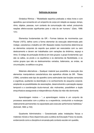 19
Definição de termos
Ginástica Rítmica – “Modalidade esportiva praticada a mãos livres e com
aparelhos, que consente em um empenho do corpo em relação ao espaço, tempo,
ritmo, objetos, pessoas, num contexto de comunicação não verbal, produzindo
reações afetivo-sociais significantes para a vida do ser humano.” (Gaio, 1996:
131)
Elementos fundamentais da GR - Formas básicas de movimentos que
Peuker (1973), define como a forma elementar da execução determinada pelo
molejar, caracteriza o trabalho em GR. Baseado nestes movimentos determina-se
os elementos corporais do esporte que podem ser executados com ou sem
deslocamento e devem ser trabalhados com variações da dinâmica, espaço e
ritmo. O código de pontuação divide-os em dois grupos: o grupo fundamental, que
são os saltos, os pivots e os equilíbrios e os elementos de flexibilidade, e os
outros grupos que são os deslocamentos variados, balanceios, as ondas, as
circunduções, os saltitos e os giros.
Materiais alternativos – Qualquer material que possibilite a execução dos
elementos manipulativos característicos dos aparelhos oficiais da GR. Tibeau
(1994), considera este tipo de aparelho como estimulante das funções sensoriais
e cognitivas, auxiliando na desinibição e no conhecimento do esquema corporal,
ampliando as possibilidades de associações, desenvolvendo a percepção espaço
temporal e a coordenação óculo-manual, são motivantes, possibilitam a dupla
empunhadura assegurando a independência e fluidez da mão não dominante.
Aprendizagem motora – “...a aprendizagem motora é um conjunto de
processos associados com a prática ou a experiência, conduzindo a mudanças
relativamente permanentes na capacidade para executar performance habilidosa.”
(Schmidt ,1994: p.153)
Quadrante Administrativo – Caracterizado pelas instalações físicas e
materiais móveis e fixos disponíveis para a prática da Educação Física na escola,
evidenciando como a disciplina é encarada pelo contexto escolar em questão.
 