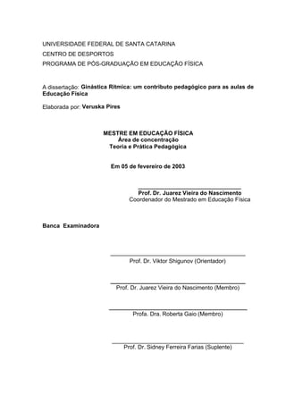 2
UNIVERSIDADE FEDERAL DE SANTA CATARINA
CENTRO DE DESPORTOS
PROGRAMA DE PÓS-GRADUAÇÃO EM EDUCAÇÃO FÍSICA
A dissertação: Ginástica Rítmica: um contributo pedagógico para as aulas de
Educação Física
Elaborada por: Veruska Pires
MESTRE EM EDUCAÇÃO FÍSICA
Área de concentração
Teoria e Prática Pedagógica
Em 05 de fevereiro de 2003
________________________________
Prof. Dr. Juarez Vieira do Nascimento
Coordenador do Mestrado em Educação Física
Banca Examinadora
__________________________________________
Prof. Dr. Viktor Shigunov (Orientador)
__________________________________________
Prof. Dr. Juarez Vieira do Nascimento (Membro)
___________________________________________
Profa. Dra. Roberta Gaio (Membro)
_________________________________________
Prof. Dr. Sidney Ferreira Farias (Suplente)
 