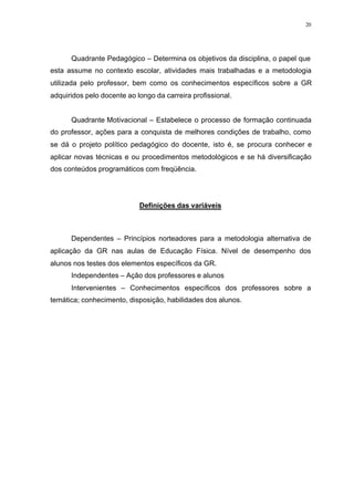 20
Quadrante Pedagógico – Determina os objetivos da disciplina, o papel que
esta assume no contexto escolar, atividades mais trabalhadas e a metodologia
utilizada pelo professor, bem como os conhecimentos específicos sobre a GR
adquiridos pelo docente ao longo da carreira profissional.
Quadrante Motivacional – Estabelece o processo de formação continuada
do professor, ações para a conquista de melhores condições de trabalho, como
se dá o projeto político pedagógico do docente, isto é, se procura conhecer e
aplicar novas técnicas e ou procedimentos metodológicos e se há diversificação
dos conteúdos programáticos com freqüência.
Definições das variáveis
Dependentes – Princípios norteadores para a metodologia alternativa de
aplicação da GR nas aulas de Educação Física. Nível de desempenho dos
alunos nos testes dos elementos específicos da GR.
Independentes – Ação dos professores e alunos
Intervenientes – Conhecimentos específicos dos professores sobre a
temática; conhecimento, disposição, habilidades dos alunos.
 