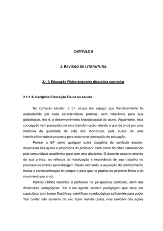 21
CAPÍTULO II
2. REVISÃO DE LITERATURA
2.1 A Educação Física enquanto disciplina curricular
2.1.1 A disciplina Educação Física na escola
No contexto escolar, a EF ocupa um espaço que historicamente foi
estabelecido por suas características práticas, sem relevância para sua
globalidade, isto é, o desenvolvimento biopsicosocial do aluno. Atualmente, esta
concepção vem passando por uma transformação, devido a grande onda por uma
melhoria da qualidade de vida dos indivíduos, pela busca de uma
interdiciplinariedade proposta para esta nova concepção de educação.
Pensar a EF como qualquer outra disciplina do currículo escolar,
dependerá das ações e propósitos do professor, bem como do olhar estabelecido
pela comunidade acadêmica para com esta disciplina. O docente assume através
de sua prática, os reflexos da valorização e importância de seu trabalho no
processo de ensino aprendizagem. Neste momento, a aquisição do conhecimento
traduz a conscientização do porque e para que da prática da atividade física e do
movimento por si só.
Palafox (1996) identifica o professor na perspectiva curricular, além das
dimensões pedagógicas: “ele é um agente político pedagógico que deve ser
capacitado com bases filosóficas, científicas e pedagógicas suficientes para poder
“dar conta” não somente de seu fazer restrito (aula), mas também das ações
 