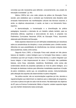 22
concretas que são necessárias para defender, conscientemente, seu projeto de
educação e sociedade”. (p. XII).
Molina (1997a) tem uma visão própria da prática da Educação Física
escolar, pois estabelece que o conteúdo que fundamenta esta disciplina está
enraizado historicamente nas manifestações culturais das técnicas corporais, e
ainda, os objetivos educacionais, à saúde, ao lazer e ao treinamento físico-
esportivo.
A democratização, a humanização e a diversificação da prática
pedagógica, buscando a retomada de um trabalho voltado também, para as
dimensões afetivas, cognitivas e sócio-culturais do aluno, é proposta nos
Parâmetros Curriculares Nacionais (PCN) da Educação Física, documento
elaborado pelo Ministério da Educação.
Estes aspectos relacionam-se com definições estabelecidas por estudiosos
sobre as características da disciplina, e suas prioridades para o âmbito escolar,
diferentes de suas possibilidades de interferências nos demais contextos desta
área (academias, clubes, entre outros).
Segundo Kunz (1991), a Educação Física está calcada em três planos
básicos de trabalho: o plano biológico que é a formação física básica; o plano
cinestésico que tem por função a forma física técnica; e o plano integrador que
busca integrar o todo biopsicossocial do aluno. A formação das qualidades
básicas, como força, velocidade, resistência, flexibilidade, entre outras são
evidenciadas através de propostas aplicadas ao nível do plano biológico. Já a
formação de destrezas motoras para diferentes modalidades esportivas é função
do plano cinéstésico, sendo que, as competências sociais, instrumentalizadas
pela utilização dos esportes são desenvolvidas no plano integrador.
Na prática escolar, são as recomendações sugeridas por leis, decretos e
regulamentações que determinam os objetivos para a elaboração de programas,
currículos e planos de ação de cada nível de ensino. Na elaboração dos objetivos
da EF para os Ensinos Fundamental, Médio e Superior, existem aspectos legais
que vão interferir diretamente nesta construção.
 