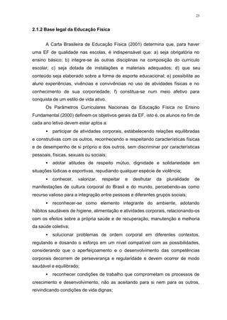 23
2.1.2 Base legal da Educação Física
A Carta Brasileira de Educação Física (2001) determina que, para haver
uma EF de qualidade nas escolas, é indispensável que: a) seja obrigatória no
ensino básico; b) integre-se às outras disciplinas na composição do currículo
escolar; c) seja dotada de instalações e materiais adequados; d) que seu
conteúdo seja elaborado sobre a forma de esporte educacional; e) possibilite ao
aluno experiências, vivências e convivências no uso de atividades físicas e no
conhecimento de sua corporiedade; f) constitua-se num meio afetivo para
conquista de um estilo de vida ativo.
Os Parâmetros Curriculares Nacionais da Educação Física no Ensino
Fundamental (2000) definem os objetivos gerais da EF, isto é, os alunos no fim de
cada ano letivo devem estar aptos a:
• participar de atividades corporais, estabelecendo relações equilibradas
e construtivas com os outros, reconhecendo e respeitando características físicas
e de desempenho de si próprio e dos outros, sem discriminar por características
pessoais, físicas, sexuais ou sociais;
• adotar atitudes de respeito mútuo, dignidade e solidariedade em
situações lúdicas e esportivas, repudiando qualquer espécie de violência;
• conhecer, valorizar, respeitar e desfrutar da pluralidade de
manifestações de cultura corporal do Brasil e do mundo, percebendo-as como
recurso valioso para a integração entre pessoas e diferentes grupos sociais;
• reconhecer-se como elemento integrante do ambiente, adotando
hábitos saudáveis de higiene, alimentação e atividades corporais, relacionando-os
com os efeitos sobre a própria saúde e de recuperação, manutenção e melhoria
da saúde coletiva;
• solucionar problemas de ordem corporal em diferentes contextos,
regulando e dosando o esforço em um nível compatível com as possibilidades,
considerando que o aperfeiçoamento e o desenvolvimento das competências
corporais decorrem de perseverança e regularidade e devem ocorrer de modo
saudável e equilibrado;
• reconhecer condições de trabalho que comprometam os processos de
crescimento e desenvolvimento, não as aceitando para si nem para os outros,
reivindicando condições de vida dignas;
 