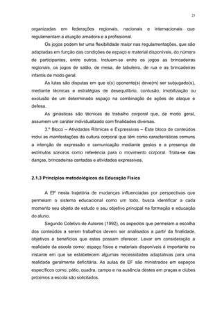 25
organizadas em federações regionais, nacionais e internacionais que
regulamentam a atuação amadora e a profissional.
Os jogos podem ter uma flexibilidade maior nas regulamentações, que são
adaptadas em função das condições de espaço e material disponíveis, do número
de participantes, entre outros. Incluem-se entre os jogos as brincadeiras
regionais, os jogos de salão, de mesa, de tabuleiro, de rua e as brincadeiras
infantis de modo geral.
As lutas são disputas em que o(s) oponente(s) deve(m) ser subjugado(s),
mediante técnicas e estratégias de desequilíbrio, contusão, imobilização ou
exclusão de um determinado espaço na combinação de ações de ataque e
defesa.
As ginásticas são técnicas de trabalho corporal que, de modo geral,
assumem um caráter individualizado com finalidades diversas.
3.º Bloco – Atividades Rítmicas e Expressivas – Este bloco de conteúdos
inclui as manifestações da cultura corporal que têm como características comuns
a intenção de expressão e comunicação mediante gestos e a presença de
estímulos sonoros como referência para o movimento corporal. Trata-se das
danças, brincadeiras cantadas e atividades expressivas.
2.1.3 Princípios metodológicos da Educação Física
A EF nesta trajetória de mudanças influenciadas por perspectivas que
permeiam o sistema educacional como um todo, busca identificar a cada
momento seu objeto de estudo e seu objetivo principal na formação e educação
do aluno.
Segundo Coletivo de Autores (1992), os aspectos que permeiam a escolha
dos conteúdos a serem trabalhos devem ser analisados a partir da finalidade,
objetivos e benefícios que estes possam oferecer. Levar em consideração a
realidade da escola como: espaço físico e materiais disponíveis é importante no
instante em que se estabelecem algumas necessidades adaptativas para uma
realidade geralmente deficitária. As aulas de EF são ministrados em espaços
específicos como, pátio, quadra, campo e na ausência destes em praças e clubes
próximos a escola são solicitados.
 