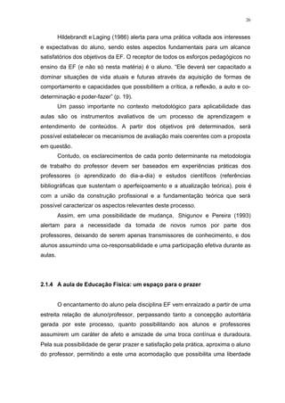 26
Hildebrandt e Laging (1986) alerta para uma prática voltada aos interesses
e expectativas do aluno, sendo estes aspectos fundamentais para um alcance
satisfatórios dos objetivos da EF. O receptor de todos os esforços pedagógicos no
ensino da EF (e não só nesta matéria) é o aluno. “Ele deverá ser capacitado a
dominar situações de vida atuais e futuras através da aquisição de formas de
comportamento e capacidades que possibilitem a crítica, a reflexão, a auto e co-
determinação e poder-fazer” (p. 19).
Um passo importante no contexto metodológico para aplicabilidade das
aulas são os instrumentos avaliativos de um processo de aprendizagem e
entendimento de conteúdos. A partir dos objetivos pré determinados, será
possível estabelecer os mecanismos de avaliação mais coerentes com a proposta
em questão.
Contudo, os esclarecimentos de cada ponto determinante na metodologia
de trabalho do professor devem ser baseados em experiências práticas dos
professores (o aprendizado do dia-a-dia) e estudos científicos (referências
bibliográficas que sustentam o aperfeiçoamento e a atualização teórica), pois é
com a união da construção profissional e a fundamentação teórica que será
possível caracterizar os aspectos relevantes deste processo.
Assim, em uma possibilidade de mudança, Shigunov e Pereira (1993)
alertam para a necessidade da tomada de novos rumos por parte dos
professores, deixando de serem apenas transmissores de conhecimento, e dos
alunos assumindo uma co-responsabilidade e uma participação efetiva durante as
aulas.
2.1.4 A aula de Educação Física: um espaço para o prazer
O encantamento do aluno pela disciplina EF vem enraizado a partir de uma
estreita relação de aluno/professor, perpassando tanto a concepção autoritária
gerada por este processo, quanto possibilitando aos alunos e professores
assumirem um caráter de afeto e amizade de uma troca contínua e duradoura.
Pela sua possibilidade de gerar prazer e satisfação pela prática, aproxima o aluno
do professor, permitindo a este uma acomodação que possibilita uma liberdade
 