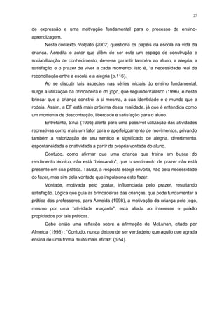 27
de expressão e uma motivação fundamental para o processo de ensino-
aprendizagem.
Neste contexto, Volpato (2002) questiona os papéis da escola na vida da
criança. Acredita o autor que além de ser este um espaço de construção e
sociabilização de conhecimento, deve-se garantir também ao aluno, a alegria, a
satisfação e o prazer de viver a cada momento, isto é, “a necessidade real de
reconciliação entre a escola e a alegria (p.116).
Ao se discutir tais aspectos nas séries iniciais do ensino fundamental,
surge a utilização da brincadeira e do jogo, que segundo Valasco (1996), é neste
brincar que a criança constrói a si mesma, a sua identidade e o mundo que a
rodeia. Assim, a EF está mais próxima desta realidade, já que é entendida como
um momento de descontração, liberdade e satisfação para o aluno.
Entretanto, Silva (1995) alerta para uma possível utilização das atividades
recreativas como mais um fator para o aperfeiçoamento de movimentos, privando
também a valorização de seu sentido e significado de alegria, divertimento,
espontaneidade e criatividade a partir da própria vontade do aluno.
Contudo, como afirmar que uma criança que treina em busca do
rendimento técnico, não está “brincando”, que o sentimento de prazer não está
presente em sua prática. Talvez, a resposta esteja envolta, não pela necessidade
do fazer, mas sim pela vontade que impulsiona este fazer.
Vontade, motivada pelo gostar, influenciada pelo prazer, resultando
satisfação. Lógica que guia as brincadeiras das crianças, que pode fundamentar a
prática dos professores, para Almeida (1998), a motivação da criança pelo jogo,
mesmo por uma “atividade maçante”, está aliada ao interesse e paixão
propiciados por tais práticas.
Cabe então uma reflexão sobre a afirmação de McLuhan, citado por
Almeida (1998) : “Contudo, nunca deixou de ser verdadeiro que aquilo que agrada
ensina de uma forma muito mais eficaz” (p.54).
 