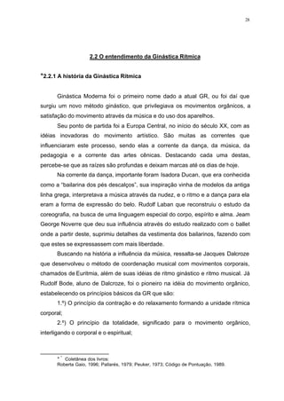 28
2.2 O entendimento da Ginástica Rítmica
TT
2.2.1 A história da Ginástica Rítmica
Ginástica Moderna foi o primeiro nome dado a atual GR, ou foi daí que
surgiu um novo método ginástico, que privilegiava os movimentos orgânicos, a
satisfação do movimento através da música e do uso dos aparelhos.
Seu ponto de partida foi a Europa Central, no início do século XX, com as
idéias inovadoras do movimento artístico. São muitas as correntes que
influenciaram este processo, sendo elas a corrente da dança, da música, da
pedagogia e a corrente das artes cênicas. Destacando cada uma destas,
percebe-se que as raízes são profundas e deixam marcas até os dias de hoje.
Na corrente da dança, importante foram Isadora Ducan, que era conhecida
como a “bailarina dos pés descalços”, sua inspiração vinha de modelos da antiga
linha grega, interpretava a música através da nudez, e o ritmo e a dança para ela
eram a forma de expressão do belo. Rudolf Laban que reconstruiu o estudo da
coreografia, na busca de uma linguagem especial do corpo, espírito e alma. Jeam
George Noverre que deu sua influência através do estudo realizado com o ballet
onde a partir deste, suprimiu detalhes da vestimenta dos bailarinos, fazendo com
que estes se expressassem com mais liberdade.
Buscando na história a influência da música, ressalta-se Jacques Dalcroze
que desenvolveu o método de coordenação musical com movimentos corporais,
chamados de Euritmia, além de suas idéias de ritmo ginástico e ritmo musical. Já
Rudolf Bode, aluno de Dalcroze, foi o pioneiro na idéia do movimento orgânico,
estabelecendo os princípios básicos da GR que são:
1.º) O princípio da contração e do relaxamento formando a unidade rítmica
corporal;
2.º) O princípio da totalidade, significado para o movimento orgânico,
interligando o corporal e o espiritual;
T *
Coletânea dos livros:
Roberta Gaio, 1996; Pallarés, 1979; Peuker, 1973; Código de Pontuação, 1989.
 