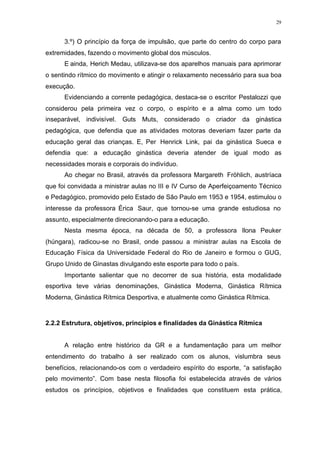 29
3.º) O princípio da força de impulsão, que parte do centro do corpo para
extremidades, fazendo o movimento global dos músculos.
E ainda, Herich Medau, utilizava-se dos aparelhos manuais para aprimorar
o sentindo rítmico do movimento e atingir o relaxamento necessário para sua boa
execução.
Evidenciando a corrente pedagógica, destaca-se o escritor Pestalozzi que
considerou pela primeira vez o corpo, o espírito e a alma como um todo
inseparável, indivisível. Guts Muts, considerado o criador da ginástica
pedagógica, que defendia que as atividades motoras deveriam fazer parte da
educação geral das crianças. E, Per Henrick Link, pai da ginástica Sueca e
defendia que: a educação ginástica deveria atender de igual modo as
necessidades morais e corporais do indivíduo.
Ao chegar no Brasil, através da professora Margareth Fröhlich, austríaca
que foi convidada a ministrar aulas no III e IV Curso de Aperfeiçoamento Técnico
e Pedagógico, promovido pelo Estado de São Paulo em 1953 e 1954, estimulou o
interesse da professora Érica Saur, que tornou-se uma grande estudiosa no
assunto, especialmente direcionando-o para a educação.
Nesta mesma época, na década de 50, a professora Ilona Peuker
(húngara), radicou-se no Brasil, onde passou a ministrar aulas na Escola de
Educação Física da Universidade Federal do Rio de Janeiro e formou o GUG,
Grupo Unido de Ginastas divulgando este esporte para todo o país.
Importante salientar que no decorrer de sua história, esta modalidade
esportiva teve várias denominações, Ginástica Moderna, Ginástica Rítmica
Moderna, Ginástica Rítmica Desportiva, e atualmente como Ginástica Rítmica.
2.2.2 Estrutura, objetivos, princípios e finalidades da Ginástica Rítmica
A relação entre histórico da GR e a fundamentação para um melhor
entendimento do trabalho à ser realizado com os alunos, vislumbra seus
benefícios, relacionando-os com o verdadeiro espírito do esporte, “a satisfação
pelo movimento”. Com base nesta filosofia foi estabelecida através de vários
estudos os princípios, objetivos e finalidades que constituem esta prática,
 