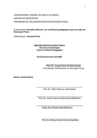 3
UNIVERSIDADE FEDERAL DE SANTA CATARINA
CENTRO DE DESPORTOS
PROGRAMA DE PÓS-GRADUAÇÃO EM EDUCAÇÃO FÍSICA
A dissertação: Ginástica Rítmica: um contributo pedagógico para as aulas de
Educação Física
Elaborada por: Veruska Pires
MESTRE EM EDUCAÇÃO FÍSICA
Área de concentração
Teoria e Prática Pedagógica
Em 05 de fevereiro de 2003
________________________________
Prof. Dr. Juarez Vieira do Nascimento
Coordenador do Mestrado em Educação Física
Banca Examinadora
__________________________________________
Prof. Dr. Viktor Shigunov (Orientador)
__________________________________________
Prof. Dr. Juarez Vieira do Nascimento (Membro)
___________________________________________
Profa. Dra. Roberta Gaio (Membro)
_________________________________________
Prof. Dr. Sidney Ferreira Farias (Suplente)
 