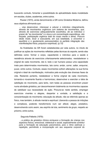 30
buscando contudo, fomentar a possibilidade de aplicabilidade desta modalidade
em escolas, clubes, academias, entre outros.
Peuker (1973), ainda denominando a GR como Ginástica Moderna, definiu
seus objetivos afirmando que:
... visa desenvolver, interessar e educar o indivíduo integralmente,
através de movimentos orgânicos (um sistema de movimentos, que,
através de exercícios adequadamente escolhidos, dá ao indivíduo o
prazer de “se movimentar” e o leva a um concentração espontânea, não
forçada, participação orgânica total do corpo mente e alma). Procura
deste modo, levar a executante, em sua totalidade, a encontrar o
equilíbrio e o ajustamento psicossomático (a perfeita integração das
manifestações física, psíquica e espiritual). (p.15)
As finalidades da GR foram estabelecidas por esta autora, no intuito de
justificar as ações de movimentos refletidas pelas técnicas do esporte, sendo elas
definidas como: formar o corpo, capacitando o indivíduo para a saúde e
resistência através de exercícios criteriosamente selecionados; reestabelecer o
original de cada movimento, isto é, todo o ser humano possui uma capacidade
inata para determinados movimentos, tais como: andar, correr, saltar, empurrar,
puxar, entre outros. Contudo, esses movimentos sofrem alterações na sua forma
original e ideal de manifestação, motivados pela evolução das diversas fases da
vida. Restando portanto, restabelecer a forma original de cada movimento,
tornando-o novamente fluente e harmonioso; desenvolver e exercitar a idéia de
satisfação do movimento, para tanto, nem todas as pessoas encontram prazer
numa atividade ginástica, por desconhecerem totalmente os movimentos capazes
de satisfazer sua necessidade de ação. Procura-se neste sentido, empregar
exercícios viventes e alegres, despertar a vontade, a satisfação e a
conscientização do movimento; educação da atitude, não se referindo apenas ao
físico, mas também, à atitude mental e espiritual. Liberando a pessoa de inibições
e complexos, podendo transformá-la num ser afável, alegre, prestativo,
desenvolvendo outro assim, seu espírito de luta, sentimento de grupo, respeito ao
próximo, entre outros.
Segundo Pallarés (1979):
...a prática da ginástica rítmica enriquece a formação da criança nos
aspectos físicos, emocional, intelectual e social, especialmente contribui
para a formação da educação psicomotora, pois o ritmo estimula a
repetição, permitindo a incorporação em seu esquema corporal do
 