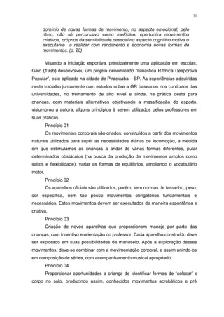 31
domínio de novas formas de movimento, no aspecto emocional, pelo
ritmo, não só percurssivo como melódico, oportuniza movimentos
criativos, próprios da sensibilidade pessoal no aspecto cognitivo motiva o
executante a realizar com rendimento e economia novas formas de
movimentos. (p. 20)
Visando a iniciação esportiva, principalmente uma aplicação em escolas,
Gaio (1996) desenvolveu um projeto denominado “Ginástica Rítmica Desportiva
Popular”, este aplicado na cidade de Piracicaba – SP. As experiências adquiridas
neste trabalho juntamente com estudos sobre a GR baseados nos currículos das
universidades, no treinamento de alto nível e ainda, na prática desta para
crianças, com materiais alternativos objetivando a massificação do esporte,
vislumbrou a autora, alguns princípios à serem utilizados pelos professores em
suas práticas.
Princípio 01
Os movimentos corporais são criados, construídos a partir dos movimentos
naturais utilizados para suprir as necessidades diárias de locomoção, a medida
em que estimulamos as crianças a andar de várias formas diferentes, pular
determinados obstáculos (na busca da produção de movimentos amplos como
saltos e flexibilidade), variar as formas de equilíbrios, ampliando o vocabulário
motor.
Princípio 02
Os aparelhos oficiais são utilizados, porém, sem normas de tamanho, peso,
cor específica, nem tão pouco movimentos obrigatórios fundamentais e
necessários. Estes movimentos devem ser executados de maneira espontânea e
criativa.
Princípio 03
Criação de novos aparelhos que proporcionem manejo por parte das
crianças, com incentivo e orientação do professor. Cada aparelho construído deve
ser explorado em suas possibilidades de manuseio. Após a exploração desses
movimentos, deve-se combinar com a movimentação corporal, e assim unindo-os
em composição de séries, com acompanhamento musical apropriado.
Princípio 04
Proporcionar oportunidades a criança de identificar formas de “colocar” o
corpo no solo, produzindo assim, conhecidos movimentos acrobáticos e pré
 