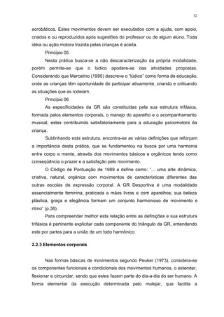 32
acrobáticos. Estes movimentos devem ser executados com a ajuda, com apoio,
criados e ou reproduzidos após sugestões do professor ou de algum aluno. Toda
idéia ou ação motora trazida pelas crianças é aceita.
Princípio 05
Nesta prática busca-se a não descaracterização da própria modalidade,
porém permite-se que o lúdico apodere-se das atividades propostas.
Considerando que Marcelino (1990) descreve o “lúdico” como forma de educação,
onde as crianças têm oportunidade de participar ativamente, criando e criticando
as situações que as rodeiam.
Princípio 06
As especificidades da GR são constituídas pela sua estrutura trifásica,
formada pelos elementos corporais, o manejo do aparelho e o acompanhamento
musical, estes contribuindo satisfatoriamente para a educação psicomotora da
criança.
Sublinhando esta estrutura, encontra-se as várias definições que reforçam
a importância desta prática, que se fundamentou na busca por uma harmonia
entre corpo e mente, através dos movimentos básicos e orgânicos tendo como
conseqüência o prazer e a satisfação pelo movimento.
O Código de Pontuação de 1989 a define como: “... uma arte dinâmica,
criativa, natural, orgânica com movimentos de características diferentes das
outras escolas de expressão corporal. A GR Desportiva é uma modalidade
essencialmente feminina, praticada a mãos livres e com aparelhos; sua beleza
plástica, graça e elegância formam um conjunto harmonioso de movimento e
ritmo” (p.38).
Para compreender melhor esta relação entre as definições e sua estrutura
trifásica é pertinente explicitar cada componente do triângulo da GR, entendendo
este por partes para a união de um todo harmônico.
2.2.3 Elementos corporais
Nas formas básicas de movimentos segundo Peuker (1973), considera-se
os componentes funcionais e condicionais dos movimentos humanos, o estender,
flexionar e circundar, sendo que estes fazem parte do dia-a-dia do ser humano. A
forma elementar da execução determinada pelo molejar, que facilita a
 