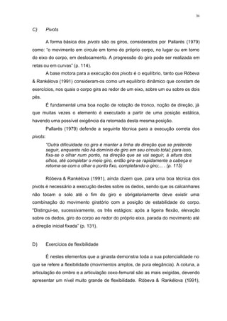 36
C) Pivots
A forma básica dos pivots são os giros, considerados por Pallarés (1979)
como: “o movimento em círculo em torno do próprio corpo, no lugar ou em torno
do eixo do corpo, em deslocamento. A progressão do giro pode ser realizada em
retas ou em curvas” (p. 114).
A base motora para a execução dos pivots é o equilíbrio, tanto que Róbeva
& Rankélova (1991) consideram-os como um equilíbrio dinâmico que constam de
exercícios, nos quais o corpo gira ao redor de um eixo, sobre um ou sobre os dois
pés.
É fundamental uma boa noção de rotação de tronco, noção de direção, já
que muitas vezes o elemento é executado a partir de uma posição estática,
havendo uma possível exigência da retomada desta mesma posição.
Pallarés (1979) defende a seguinte técnica para a execução correta dos
pivots:
“Outra dificuldade no giro é manter a linha de direção que se pretende
seguir, enquanto não há domínio do giro em seu círculo total; para isso,
fixa-se o olhar num ponto, na direção que se vai seguir, à altura dos
olhos, até completar o meio giro, então gira-se rapidamente a cabeça e
retoma-se com o olhar o ponto fixo, completando o giro;... . (p. 115)
Róbeva & Rankélova (1991), ainda dizem que, para uma boa técnica dos
pivots é necessário a execução destes sobre os dedos, sendo que os calcanhares
não tocam o solo até o fim do giro e obrigatoriamente deve existir uma
combinação do movimento giratório com a posição de estabilidade do corpo.
"Distingui-se, sucessivamente, os três estágios: após a ligeira flexão, elevação
sobre os dedos, giro do corpo ao redor do próprio eixo, parada do movimento até
a direção inicial fixada” (p. 131).
D) Exercícios de flexibilidade
É nestes elementos que a ginasta demonstra toda a sua potencialidade no
que se refere a flexibilidade (movimentos amplos, de pura elegância). A coluna, a
articulação do ombro e a articulação coxo-femural são as mais exigidas, devendo
apresentar um nível muito grande de flexibilidade. Róbeva & Rankélova (1991),
 