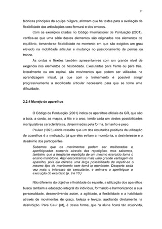 37
técnicas principais da equipe búlgara, afirmam que há testes para a avaliação da
flexibilidade das articulações coxo femural e dos ombros.
Com os exemplos citados no Código Internacional de Pontuação (2001),
verifica-se que uma série destes elementos são originados nos elementos de
equilíbrio, tornando-se flexibilidade no momento em que são exigidos um grau
elevado na mobilidade articular e mudança no posicionamento de pernas ou
tronco.
As ondas e flexões também apresentam-se com um grande nível de
exigência nos elementos de flexibilidade. Executadas para frente ou para trás,
lateralmente ou em espiral, são movimentos que podem ser utilizados na
aprendizagem inicial, já que com o treinamento é possível atingir
progressivamente a mobilidade articular necessária para que se torne uma
dificuldade.
2.2.4 Manejo de aparelhos
O Código de Pontuação (2001) indica os aparelhos oficiais da GR, que são
a bola, a corda, as maças, a fita e o arco, tendo cada um destes possibilidades
manipulativas características, determinadas pela forma, tamanho e peso.
Peuker (1973) ainda ressalta que um dos resultados positivos da utilização
de aparelhos é a motivação, já que eles evitam a monotonia, o desinteresse e o
desânimo dos participantes.
Sabemos que os movimentos podem ser melhorados e
aperfeiçoados somente através das repetições, mas sabemos,
também, que a freqüente repetição de um mesmo exercício torna o
ensino monótono. Aqui encontramos mais uma grande vantagem do
aparelho, pois ele oferece uma larga possibilidade de repetir-se o
mesmo tipo de movimento sem torná-lo monótono. Desperta cada
vez mais o interesse do executante, e anima-o a aperfeiçoar a
execução do exercício (p. 9 e 10.)
Não diferente do objetivo e finalidade do esporte, a utilização dos aparelhos
busca também a educação integral do indivíduo, formando e harmonizando a sua
personalidade, desenvolvendo assim, a agilidade, a flexibilidade e a habilidade
através de movimentos de graça, beleza e leveza, auxiliando diretamente na
desinibição. Para Saur (sd), é dessa forma, que “a aluna ficará tão absorvida,
 
