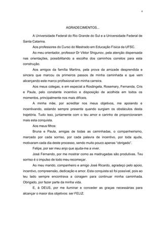 4
AGRADECIMENTOS...
A Universidade Federal do Rio Grande do Sul e a Universidade Federal de
Santa Catarina.
Aos professores do Curso do Mestrado em Educação Física da UFSC.
Ao meu orientador, professor Dr Viktor Shigunov, pela atenção dispensada
nas orientações, possibilitando a escolha dos caminhos corretos para esta
construção.
Aos amigos da família Martins, pela prova da amizade desprendida e
sincera que marcou os primeiros passos de minha caminhada e que vem
alicerçando este marco profissional em minha carreira.
Aos meus colegas, e em especial a Rosângela, Rosemary, Fernanda, Cris
e Paula, pelo constante incentivo e disposição de acolhida em todos os
momentos, principalmente nos mais difíceis.
A minha mãe, por acreditar nos meus objetivos, me apoiando e
incentivando, estando sempre presente quando surgiam os obstáculos desta
trajetória. Tudo isso, juntamente com o teu amor e carinho de proporcionaram
mais esta conquista.
Aos meus filhos:
Bruna e Paula, amigas de todas as caminhadas, o companheirismo,
marcado por cada sorriso, por cada palavra de incentivo, por toda ajuda,
motivaram cada dia deste processo, sendo muito pouco apenas “obrigado”.
Felipe, por ser meu anjo que ajuda-me a viver.
José Fernando, por me mostrar como as madrugadas são produtivas. Teu
sorriso é o impulso de todo meu recomeçar.
Ao meu marido, companheiro e amigo José Ricardo, agradeço pelo apoio,
incentivo, compreensão, dedicação e amor. Esta conquista só foi possível, pois ao
teu lado sempre encontrava a coragem para continuar minha caminhada.
Obrigado, por fazer parte da minha vida.
E, à DEUS, por me iluminar e conceder as graças necessárias para
alcançar o maior dos objetivos: ser FELIZ.
 