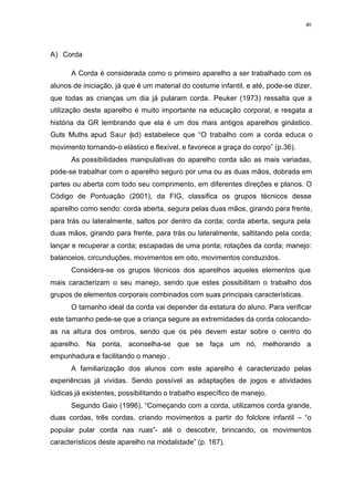 40
A) Corda
A Corda é considerada como o primeiro aparelho a ser trabalhado com os
alunos de iniciação, já que é um material do costume infantil, e até, pode-se dizer,
que todas as crianças um dia já pularam corda. Peuker (1973) ressalta que a
utilização deste aparelho é muito importante na educação corporal, e resgata a
história da GR lembrando que ela é um dos mais antigos aparelhos ginástico.
Guts Muths apud Saur (sd) estabelece que “O trabalho com a corda educa o
movimento tornando-o elástico e flexível, e favorece a graça do corpo” (p.36).
As possibilidades manipulativas do aparelho corda são as mais variadas,
pode-se trabalhar com o aparelho seguro por uma ou as duas mãos, dobrada em
partes ou aberta com todo seu comprimento, em diferentes direções e planos. O
Código de Pontuação (2001), da FIG, classifica os grupos técnicos desse
aparelho como sendo: corda aberta, segura pelas duas mãos, girando para frente,
para trás ou lateralmente, saltos por dentro da corda; corda aberta, segura pela
duas mãos, girando para frente, para trás ou lateralmente, saltitando pela corda;
lançar e recuperar a corda; escapadas de uma ponta; rotações da corda; manejo:
balanceios, circunduções, movimentos em oito, movimentos conduzidos.
Considera-se os grupos técnicos dos aparelhos aqueles elementos que
mais caracterizam o seu manejo, sendo que estes possibilitam o trabalho dos
grupos de elementos corporais combinados com suas principais características.
O tamanho ideal da corda vai depender da estatura do aluno. Para verificar
este tamanho pede-se que a criança segure as extremidades da corda colocando-
as na altura dos ombros, sendo que os pés devem estar sobre o centro do
aparelho. Na ponta, aconselha-se que se faça um nó, melhorando a
empunhadura e facilitando o manejo .
A familiarização dos alunos com este aparelho é caracterizado pelas
experiências já vividas. Sendo possível as adaptações de jogos e atividades
lúdicas já existentes, possibilitando o trabalho específico de manejo.
Segundo Gaio (1996), “Começando com a corda, utilizamos corda grande,
duas cordas, três cordas, criando movimentos a partir do folclore infantil – “o
popular pular corda nas ruas”- até o descobrir, brincando, os movimentos
característicos deste aparelho na modalidade” (p. 167).
 