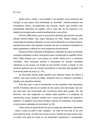 41
B) Arco
Assim como a corda, o arco também é um aparelho muito conhecido das
crianças, já que possui uma similaridade ao “bambolê”, material presente nas
brincadeiras infantis, principalmente das meninas. Sendo este também uma
possibilidade alternativa de trabalho, pois é mais fácil de ser adquirido e no
trabalho de iniciação pode substituir perfeitamente o arco oficial.
Schmid (1985) lembra que os arcos foram utilizados pela primeira vez pelo
alemão Henrich Medau. Nos Jogos Olímpicos de 1936, Medau realizou uma
composição de ginástica utilizando os cinco arcos referentes ao símbolo olímpico,
popularizando assim este aparelho, fazendo com que as escolas de ginástica da
época passassem a utilizá-lo em seus programas de treinamento.
Estudos já foram realizados privilegiando a utilização de pneus de bicicleta,
mangueira adaptada e arame mais grosso para a substituição do aparelho oficial.
Gaio (1996) destaca que o arco possui um similar infantil que é o conhecido
“bambolê”. “Este brinquedo propicia a descoberta de diversas atividades
individuais ou em grupos, em função do seu formato circular e vazado. É uma
aventura “gostosa” para as crianças aprenderem a manusear este aparelho com
as diversas partes do corpo” (p. 174).
As dimensões oficiais deste aparelho são: diâmetro interior de 0,80cm a
0,90cm, com peso mínimo de 300gr, entretanto para as crianças é permitido o
trabalho com aparelhos menores.
Para Saur (sd), o arco é considerado um dos aparelhos mais decorativos
da GR. Entretanto, deve-se ter cuidado de não usá-lo como decoração, mas sim,
que este seja uma continuidade dos movimentos feitos pela ginasta. Por seu
tamanho, uma das exigências no manejo deste aparelho é a amplitude de
movimentos, já que, qualquer contato com o corpo pode alterar seu desenho e
trajetória. “O aparelho nunca deve constituir, apenas um ornamento, mas sempre
o motivo para a realização do movimento” (p. 29).
Fazem parte do grupo técnico do arco os seguintes elementos: rolamentos
– sobre o corpo ou sobre o solo; rotações – ao redor de uma mão ou de uma
outra parte do corpo, ao redor de um eixo do arco: mantido em apoio sobre o solo
ou sobre uma parte do corpo ou em suspensão; lançamento e recuperação;
 