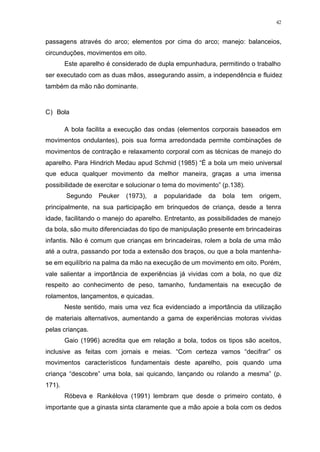 42
passagens através do arco; elementos por cima do arco; manejo: balanceios,
circunduções, movimentos em oito.
Este aparelho é considerado de dupla empunhadura, permitindo o trabalho
ser executado com as duas mãos, assegurando assim, a independência e fluidez
também da mão não dominante.
C) Bola
A bola facilita a execução das ondas (elementos corporais baseados em
movimentos ondulantes), pois sua forma arredondada permite combinações de
movimentos de contração e relaxamento corporal com as técnicas de manejo do
aparelho. Para Hindrich Medau apud Schmid (1985) “É a bola um meio universal
que educa qualquer movimento da melhor maneira, graças a uma imensa
possibilidade de exercitar e solucionar o tema do movimento” (p.138).
Segundo Peuker (1973), a popularidade da bola tem origem,
principalmente, na sua participação em brinquedos de criança, desde a tenra
idade, facilitando o manejo do aparelho. Entretanto, as possibilidades de manejo
da bola, são muito diferenciadas do tipo de manipulação presente em brincadeiras
infantis. Não é comum que crianças em brincadeiras, rolem a bola de uma mão
até a outra, passando por toda a extensão dos braços, ou que a bola mantenha-
se em equilíbrio na palma da mão na execução de um movimento em oito. Porém,
vale salientar a importância de experiências já vividas com a bola, no que diz
respeito ao conhecimento de peso, tamanho, fundamentais na execução de
rolamentos, lançamentos, e quicadas.
Neste sentido, mais uma vez fica evidenciado a importância da utilização
de materiais alternativos, aumentando a gama de experiências motoras vividas
pelas crianças.
Gaio (1996) acredita que em relação a bola, todos os tipos são aceitos,
inclusive as feitas com jornais e meias. “Com certeza vamos “decifrar” os
movimentos característicos fundamentais deste aparelho, pois quando uma
criança “descobre” uma bola, sai quicando, lançando ou rolando a mesma” (p.
171).
Róbeva e Rankélova (1991) lembram que desde o primeiro contato, é
importante que a ginasta sinta claramente que a mão apoie a bola com os dedos
 