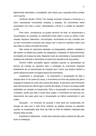 43
ligeiramente estendidos, e amoldados, sem deixar que o aparelho tenha contato
com o punho.
Conforme Peuker (1973) “Um manejo incorreto romperá a harmonia e o
ritmo, acarretando movimentos cortados e isolados. Os movimentos serão
executados com todo o corpo, interpretando a forma e o caráter do aparelho”
(p.16).
Para tanto, considera-se os grupos técnicos da bola: os lançamentos e
recuperações; as quicadas; os rolamentos livres sobre o corpo ou sobre o solo;
manejo: impulsos, balanceios, circunduções, movimentos em oito, inversão com
ou sem movimentos circulares dos braços com a bola em equilíbrio sobre uma
das mãos ou sobre uma parte do corpo).
São muitos os exercícios utilizados no basquetebol, voleibol, handebol e
até mesmo no futebol que podem ser adaptados e utilizados no desenvolvimento
do trabalho de manejo da bola. Depende muito da criatividade e necessidade do
professor de estimular e diversificar os exercícios educativos de sua prática.
Schmid (1985) aconselha alguns cuidados quando no aprendizado da
técnica do manejo do aparelho bola, a perfeição do movimento depende
diretamente de um aprendizado da iniciação sem “vícios” que podem interferir e
serem difíceis de serem corrigidos depois de assimilados.
Lançamento e recuperação – no lançamento e recuperação da bola o
impulso deve vir do centro do corpo, o movimento se inicia nas pontas dos pés e
propaga-se através do corpo até a ponta dos dedos. A bola deve rolar livremente
pela mão tocando em último lugar na ponta dos dedos. O corpo e os braços estão
estendidos em direção ao lançamento. Para a recuperação os movimentos são
invertidos, sendo que todo o corpo deve seguir o movimento da bola que cai,
absorvendo seu peso para que a recuperação se efetue suavemente e sem
ruídos.
Quicadas – no momento da quicada a bola deve ser pressionada em
direção ao solo com a mão firme evitando as batidas bruscas no aparelho,
quando na recuperação esta deve ser feita no final da trajetória realizada pelo
impulso dado na bola.
Equilíbrios e balanceios - a bola deve repousar sobre a palma da mão sem
tocar no antebraço.
 