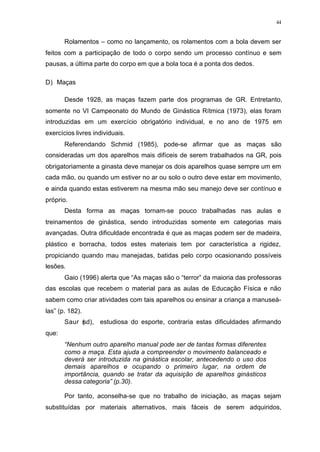 44
Rolamentos – como no lançamento, os rolamentos com a bola devem ser
feitos com a participação de todo o corpo sendo um processo contínuo e sem
pausas, a última parte do corpo em que a bola toca é a ponta dos dedos.
D) Maças
Desde 1928, as maças fazem parte dos programas de GR. Entretanto,
somente no VI Campeonato do Mundo de Ginástica Rítmica (1973), elas foram
introduzidas em um exercício obrigatório individual, e no ano de 1975 em
exercícios livres individuais.
Referendando Schmid (1985), pode-se afirmar que as maças são
consideradas um dos aparelhos mais difíceis de serem trabalhados na GR, pois
obrigatoriamente a ginasta deve manejar os dois aparelhos quase sempre um em
cada mão, ou quando um estiver no ar ou solo o outro deve estar em movimento,
e ainda quando estas estiverem na mesma mão seu manejo deve ser contínuo e
próprio.
Desta forma as maças tornam-se pouco trabalhadas nas aulas e
treinamentos de ginástica, sendo introduzidas somente em categorias mais
avançadas. Outra dificuldade encontrada é que as maças podem ser de madeira,
plástico e borracha, todos estes materiais tem por característica a rigidez,
propiciando quando mau manejadas, batidas pelo corpo ocasionando possíveis
lesões.
Gaio (1996) alerta que “As maças são o “terror” da maioria das professoras
das escolas que recebem o material para as aulas de Educação Física e não
sabem como criar atividades com tais aparelhos ou ensinar a criança a manuseá-
las” (p. 182).
Saur (sd), estudiosa do esporte, contraria estas dificuldades afirmando
que:
“Nenhum outro aparelho manual pode ser de tantas formas diferentes
como a maça. Esta ajuda a compreender o movimento balanceado e
deverá ser introduzida na ginástica escolar, antecedendo o uso dos
demais aparelhos e ocupando o primeiro lugar, na ordem de
importância, quando se tratar da aquisição de aparelhos ginásticos
dessa categoria” (p.30).
Por tanto, aconselha-se que no trabalho de iniciação, as maças sejam
substituídas por materiais alternativos, mais fáceis de serem adquiridos,
 