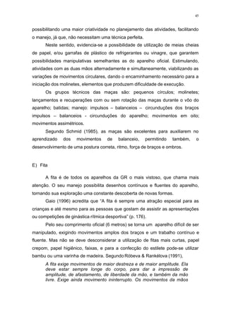 45
possibilitando uma maior criatividade no planejamento das atividades, facilitando
o manejo, já que, não necessitam uma técnica perfeita.
Neste sentido, evidencia-se a possibilidade de utilização de meias cheias
de papel, e/ou garrafas de plástico de refrigerantes ou vinagre, que garantem
possibilidades manipulativas semelhantes as do aparelho oficial. Estimulando,
atividades com as duas mãos alternadamente e simultaneamente, viabilizando as
variações de movimentos circulares, dando o encaminhamento necessário para a
iniciação dos molinetes, elementos que produzem dificuldade de execução.
Os grupos técnicos das maças são: pequenos círculos; molinetes;
lançamentos e recuperações com ou sem rotação das maças durante o vôo do
aparelho; batidas; manejo: impulsos – balanceios – circunduções dos braços
impulsos – balanceios - circunduções do aparelho; movimentos em oito;
movimentos assimétricos.
Segundo Schmid (1985), as maças são excelentes para auxiliarem no
aprendizado dos movimentos de balanceio, permitindo também, o
desenvolvimento de uma postura correta, ritmo, força de braços e ombros.
E) Fita
A fita é de todos os aparelhos da GR o mais vistoso, que chama mais
atenção. O seu manejo possibilita desenhos contínuos e fluentes do aparelho,
tornando sua exploração uma constante descoberta de novas formas.
Gaio (1996) acredita que “A fita é sempre uma atração especial para as
crianças e até mesmo para as pessoas que gostam de assistir as apresentações
ou competições de ginástica rítmica desportiva” (p. 176).
Pelo seu comprimento oficial (6 metros) se torna um aparelho difícil de ser
manipulado, exigindo movimentos amplos dos braços e um trabalho contínuo e
fluente. Mas não se deve desconsiderar a utilização de fitas mais curtas, papel
crepom, papel higiênico, faixas, e para a confecção do estilete pode-se utilizar
bambu ou uma varinha de madeira. Segundo Róbeva & Rankélova (1991),
A fita exige movimentos de maior destreza e de maior amplitude. Ela
deve estar sempre longe do corpo, para dar a impressão de
amplitude, de afastamento, de liberdade da mão, e também da mão
livre. Exige ainda movimento ininterrupto. Os movimentos da mãos
 
