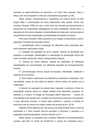 47
coerente no desenvolvimento do exercício e um ritmo bem marcado, claro e
eficaz, afim de acompanhar o ritmo dos movimentos da ginasta” (p. 59).
Neste sentido, fundamenta-se a importância da música dentro da GR.
Surge então, a preocupação de como desenvolver este sentido rítmico nas
crianças. Rossete (1992) diz que o ritmo deve ser treinado permanentemente e
direcionado às progressões pedagógicas de cada modalidade. Sendo assim, a
educação do ritmo deve respeitar a individualidade de cada aluno, até que este se
conscientize de suas capacidades e possibilidades de trabalho em grupo.
Pinto apud Rossete (1992) apresenta cinco etapas fundamentais a serem
seguidas no trabalho de educação rítmica:
1.ª
sensibilização rítmica: percepção de diferentes sons produzidos pelo
meio ambiente e pelo próprio corpo;
2.ª
avaliação da qualidade de sons e gestos: através de atividades que
propiciem a percepção, identificação e a reprodução da acentuação tônica dos
sons e da ação motora (fluir rítmico, tempos fortes e fracos);
3.ª
vivência de ritmos próprios: através da exploração de diferentes
possibilidades de movimentação, em diferentes situações de acompanhamento
musical;
4.ª
conscientização rítmica: estudo da duração, intensidade, amplitude e
trajetória do movimento;
5.ª
ritmo criativo: oportunizar ao praticante se expressar e interpretar, com
naturalidade, cenas da vida diária do folclore, dentre outras, de acordo com a
imaginação.
A técnica da execução da ginasta deve respeitar a estrutura rítmica da
composição musical, tendo um caráter unitário entre elementos corporais, do
aparelho e a música. O Código de Pontuação (2001) determina: “ ...devem ter
uma relação muito estreita com o caráter dos movimentos corporais e do aparelho
e suas estruturas rítmicas. A música deve sublinhar e valorizar o sentido do
exercício e dar ao mesmo um caráter unitário do começo ao fim” (p.79).
Pallarés (1979) defende que “Na procura da reciprocidade entre o ritmo do
movimento e o ritmo musical deve-se encontrar a harmonia, o equilíbrio e a
expressão corporal espontânea, natural e fluente” (p.21).
Neste sentido, é necessário que o trabalho referente ao acompanhamento
musical, seja feito no intuito de transformar a música em inspiração para o
 