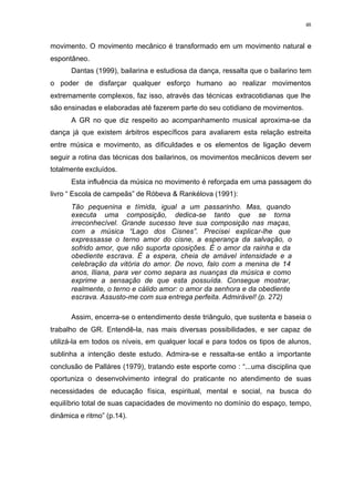 48
movimento. O movimento mecânico é transformado em um movimento natural e
espontâneo.
Dantas (1999), bailarina e estudiosa da dança, ressalta que o bailarino tem
o poder de disfarçar qualquer esforço humano ao realizar movimentos
extremamente complexos, faz isso, através das técnicas extracotidianas que lhe
são ensinadas e elaboradas até fazerem parte do seu cotidiano de movimentos.
A GR no que diz respeito ao acompanhamento musical aproxima-se da
dança já que existem árbitros específicos para avaliarem esta relação estreita
entre música e movimento, as dificuldades e os elementos de ligação devem
seguir a rotina das técnicas dos bailarinos, os movimentos mecânicos devem ser
totalmente excluídos.
Esta influência da música no movimento é reforçada em uma passagem do
livro “ Escola de campeãs” de Róbeva & Rankélova (1991):
Tão pequenina e tímida, igual a um passarinho. Mas, quando
executa uma composição, dedica-se tanto que se torna
irreconhecível. Grande sucesso teve sua composição nas maças,
com a música “Lago dos Cisnes”. Precisei explicar-lhe que
expressasse o terno amor do cisne, a esperança da salvação, o
sofrido amor, que não suporta oposições. É o amor da rainha e da
obediente escrava. É a espera, cheia de amável intensidade e a
celebração da vitória do amor. De novo, falo com a menina de 14
anos, Iliana, para ver como separa as nuanças da música e como
exprime a sensação de que esta possuída. Consegue mostrar,
realmente, o terno e cálido amor: o amor da senhora e da obediente
escrava. Assusto-me com sua entrega perfeita. Admirável! (p. 272)
Assim, encerra-se o entendimento deste triângulo, que sustenta e baseia o
trabalho de GR. Entendê-la, nas mais diversas possibilidades, e ser capaz de
utilizá-la em todos os níveis, em qualquer local e para todos os tipos de alunos,
sublinha a intenção deste estudo. Admira-se e ressalta-se então a importante
conclusão de Palláres (1979), tratando este esporte como : “...uma disciplina que
oportuniza o desenvolvimento integral do praticante no atendimento de suas
necessidades de educação física, espiritual, mental e social, na busca do
equilíbrio total de suas capacidades de movimento no domínio do espaço, tempo,
dinâmica e ritmo” (p.14).
 