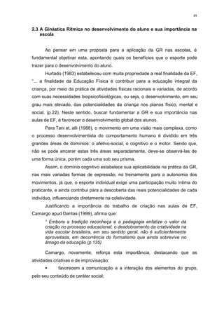 49
2.3 A Ginástica Rítmica no desenvolvimento do aluno e sua importância na
escola
Ao pensar em uma proposta para a aplicação da GR nas escolas, é
fundamental objetivar esta, apontando quais os benefícios que o esporte pode
trazer para o desenvolvimento do aluno.
Hurtado (1983) estabeleceu com muita propriedade a real finalidade da EF,
“... a finalidade da Educação Física é contribuir para a educação integral da
criança, por meio da prática de atividades físicas racionais e variadas, de acordo
com suas necessidades biopsicofisiológicas, ou seja, o desenvolvimento, em seu
grau mais elevado, das potencialidades da criança nos planos físico, mental e
social. (p.22). Neste sentido, buscar fundamentar a GR e sua importância nas
aulas de EF, é favorecer o desenvolvimento global dos alunos.
Para Tani et. alli (1988), o movimento em uma visão mais complexa, como
o processo desenvolvimentista do comportamento humano é dividido em três
grandes áreas de domínios: o afetivo-social, o cognitivo e o motor. Sendo que,
não se pode encarar estas três áreas separadamente, deve-se observá-las de
uma forma única, porém cada uma sob seu prisma.
Assim, o domínio cognitivo estabelece sua aplicabilidade na prática da GR,
nas mais variadas formas de expressão, no treinamento para a autonomia dos
movimentos, já que, o esporte individual exige uma participação muito íntima do
praticante, e ainda contribui para a descoberta das reais potencialidades de cada
indivíduo, influenciando diretamente na coletividade.
Justificando a importância do trabalho de criação nas aulas de EF,
Camargo apud Dantas (1999), afirma que:
“ Embora a tradição reconheça e a pedagogia enfatize o valor da
criação no processo educacional, o desdobramento da criatividade na
vida escolar brasileira, em seu sentido geral, não é suficientemente
aproveitada, em decorrência do formalismo que ainda sobrevive no
âmago da educação (p.135)
Camargo, novamente, reforça esta importância, destacando que as
atividades criativas e de improvisação:
§ favorecem a comunicação e a interação dos elementos do grupo,
pelo seu conteúdo de caráter social;
 
