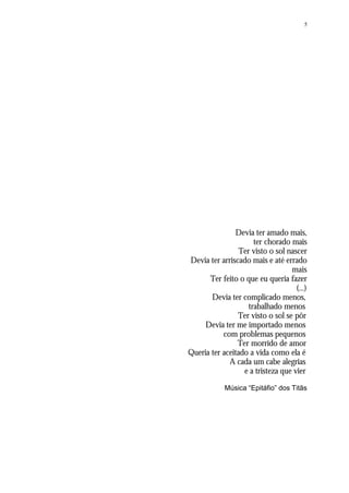 5
Devia ter amado mais,
ter chorado mais
Ter visto o sol nascer
Devia ter arriscado mais e até errado
mais
Ter feito o que eu queria fazer
(...)
Devia ter complicado menos,
trabalhado menos
Ter visto o sol se pôr
Devia ter me importado menos
com problemas pequenos
Ter morrido de amor
Queria ter aceitado a vida como ela é
A cada um cabe alegrias
e a tristeza que vier
Música “Epitáfio” dos Titãs
 