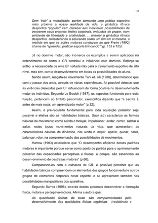 53
Sem “trair” a modalidade, porém somando uma prática esportiva
mais próxima a nossa realidade de vida, a ginástica rítmica
desportiva “popular” vem oferecer aos indivíduos possibilidades de
vencerem seus próprios limites corporais, imbuídos de prazer, num
ambiente de liberdade e criatividade. ... ensinar a ginástica rítmica
desportiva, considerando o educando como um fim em sí mesmo, a
medida em que as ações motoras conduzem ao que Freire (1992)
chama de “aprender, praticar esporte brincando”” (p. 153 e 155).
Já no domínio motor, são inúmeros os exemplos a serem aplicados no
entendimento de como a GR contribui e influência este domínio. Reforça-se
então, a necessidade de uma EF voltada não para o treinamento esportivo de alto
nível, mas sim, com o desenvolvimento em todas as possibilidades do aluno.
Sendo assim, resgata-se novamente Tani et. alli (1988), determinando que
com o passar dos anos, através de várias experiências, foi possível detectar que
as vivências oferecidas pela EF influenciam de forma positiva no desenvolvimento
motor do indivíduo. Segundo Le Boulch (1987), os aspectos funcionais para esta
função, pertencem ao âmbito psicomotor, exemplifica dizendo que “a escrita é,
antes de mais nada, um aprendizado motor” (p.32).
Assim, o pré-requisito fundamental para toda aquisição posterior seja
possível e efetiva são as habilidades básicas. Saur (sd) caracteriza as formas
básicas de movimento como sendo o molejar, impulsionar, andar, correr, saltitar e
saltar, estes todos movimentos naturais da vida, que apresentam as
características básicas de dinâmica, cita ainda o lançar, aparar, quicar, bater,
balançar, rolar, na complementação das possibilidades de movimentos.
Harrow (1983) estabelece que “O desempenho eficiente destes padrões
motores é importante porque serve como ponto de partida para o aprimoramento
posterior das capacidades perceptivas e físicas, e porque, são essenciais ao
desenvolvimento de destrezas motoras” (p.60).
Comparando-os com a estrutura da GR, é possível perceber que as
habilidades básicas compreendem os elementos dos grupos fundamental e outros
grupos de elementos corporais deste esporte, e se apresentam também nas
possibilidades manipulativas dos aparelhos.
Segundo Barros (1996), através destes podemos desenvolver a formação
física, motora e perceptiva-motora. Afirma a autora que:
As qualidades físicas de base são complementadas pelo
desenvolvimento das qualidades físicas orgânicas (resistência e
 