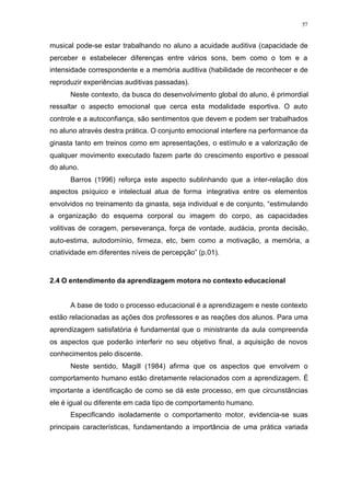 57
musical pode-se estar trabalhando no aluno a acuidade auditiva (capacidade de
perceber e estabelecer diferenças entre vários sons, bem como o tom e a
intensidade correspondente e a memória auditiva (habilidade de reconhecer e de
reproduzir experiências auditivas passadas).
Neste contexto, da busca do desenvolvimento global do aluno, é primordial
ressaltar o aspecto emocional que cerca esta modalidade esportiva. O auto
controle e a autoconfiança, são sentimentos que devem e podem ser trabalhados
no aluno através destra prática. O conjunto emocional interfere na performance da
ginasta tanto em treinos como em apresentações, o estímulo e a valorização de
qualquer movimento executado fazem parte do crescimento esportivo e pessoal
do aluno.
Barros (1996) reforça este aspecto sublinhando que a inter-relação dos
aspectos psíquico e intelectual atua de forma integrativa entre os elementos
envolvidos no treinamento da ginasta, seja individual e de conjunto, “estimulando
a organização do esquema corporal ou imagem do corpo, as capacidades
volitivas de coragem, perseverança, força de vontade, audácia, pronta decisão,
auto-estima, autodomínio, firmeza, etc, bem como a motivação, a memória, a
criatividade em diferentes níveis de percepção” (p.01).
2.4 O entendimento da aprendizagem motora no contexto educacional
A base de todo o processo educacional é a aprendizagem e neste contexto
estão relacionadas as ações dos professores e as reações dos alunos. Para uma
aprendizagem satisfatória é fundamental que o ministrante da aula compreenda
os aspectos que poderão interferir no seu objetivo final, a aquisição de novos
conhecimentos pelo discente.
Neste sentido, Magill (1984) afirma que os aspectos que envolvem o
comportamento humano estão diretamente relacionados com a aprendizagem. É
importante a identificação de como se dá este processo, em que circunstâncias
ele é igual ou diferente em cada tipo de comportamento humano.
Especificando isoladamente o comportamento motor, evidencia-se suas
principais características, fundamentando a importância de uma prática variada
 
