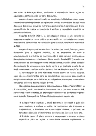 58
nas aulas de Educação Física, verificando a interferência destas ações na
aquisição de conhecimentos por parte dos alunos.
A aprendizagem motora toma forma a partir das habilidades motoras e para
se compreender este processo de aquisição é preciso estabelecer o estágio inicial
da ação e determinar o nível de melhora da performance. A aprendizagem é uma
conseqüência da prática, o importante é verificar a capacidade adquirida na
performance motora.
Segundo Schmidt (1994), “a aprendizagem motora é um conjunto de
processos associados com a prática ou a experiência, conduzindo à mudanças
relativamente permanentes na capacidade para executar performance habilidosa”
(p.153).
A aprendizagem pode ser resultado da prática, por repetições e programas
específicos para o objetivo proposto, ou da experiência, no caso o
amadurecimento e a vivência do movimento são a base para um próximo passo
da aquisição deste novo conhecimento. Neste sentido, Barela (2001) acredita que
“este processo de aprendizagem ocorre através da modulação de vários aspectos
do movimento de forma que a nova tarefa venha a ser realizada a partir de um
amplo universo de possíveis tarefas, norteado pela exploração e seleção” (p.50).
A aprendizagem de uma habilidade motora ocorre em vários estágios,
estes são os determinantes para as características das ações, cada nível ou
estágio é marcado por especificidades, o qual pode-se intervir para uma melhora
e mudança crescente de uma posição à outra.
Os estágios da aprendizagem, determinados por Fitts e Posner (1967) in
Schmidt (1994), estão relacionados diretamente com o processo prático da GR,
percebendo-se em cada fase, as diferenças de execução de elementos corporais
e manipulação dos aparelhos. Estes estágios segundo os autores são:
à Estágio verbal-cognitivo: O aluno determina o que fazer e quais são
seus objetivos, a melhora é rápida, os movimentos são irregulares e
fragmentados, e baseados em aprendizagem anterior, o processo de
tomada de decisão é predominante e a demanda de atenção é muito alta.
à Estágio motor: O aluno começa a desenvolver programas motores
específicos para as ações, a consciência aumenta rapidamente, a
 