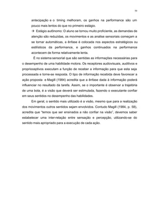 59
antecipação e o timing melhoram, os ganhos na performance são um
pouco mais lentos do que no primeiro estágio.
à Estágio autônomo: O aluno se tornou muito proficiente, as demandas de
atenção são reduzidas, os movimentos e as analise sensoriais começam a
se tornar automáticas, a ênfase é colocada nos aspectos estratégicos ou
estilísticos da performance, e ganhos continuados na performance
acontecem de forma relativamente lenta.
É no sistema sensorial que são sentidas as informações necessárias para
o desempenho de uma habilidade motora. Os receptores audiovisuais, auditivos e
proprioceptivos executam a função de receber a informação para que esta seja
processada e torne-se resposta. O tipo de informação recebida deve favorecer a
ação proposta e Magill (1984) acredita que a ênfase dada à informação poderá
influenciar no resultado da tarefa. Assim, se o importante é observar a trajetória
de uma bola, é a visão que deverá ser estimulada, fazendo o executante confiar
em seus sentidos no desempenho das habilidades.
Em geral, o sentido mais utilizado é a visão, mesmo que para a realização
dos movimentos outros sentidos sejam envolvidos. Contudo Magill (1984, p. 58),
acredita que “temos que ser ensinados a não confiar na visão”, devemos saber
estabelecer uma inter-relação entre sensação e percepção, utilizando-se do
sentido mais apropriado para a execução de cada ação.
 