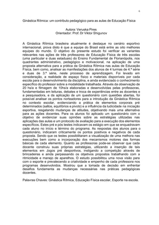 6
Ginástica Rítmica: um contributo pedagógico para as aulas de Educação Física
Autora: Veruska Pires
Orientador: Prof. Dr Viktor Shigunov
A Ginástica Rítmica brasileira atualmente é destaque no cenário esportivo
internacional, prova disto é que a equipe do Brasil está entre as oito melhores
equipes do mundo. O objetivo do presente estudo foi verificar as variantes
relevantes nas ações de três professores de Educação Física de três escolas
(uma particular e duas estaduais) do Ensino Fundamental de Florianópolis, nos
quadrantes administrativo, pedagógico e motivacional, na aplicação de uma
proposta alternativa para a prática da Ginástica Rítmica nas aulas de Educação
Física, bem como, analisar as manifestações dos alunos de 4 turmas de 4.ª série
e duas de 3.ª série, neste processo de aprendizagem. Foi levado em
consideração, a realidade de espaço físico e materiais disponíveis por cada
escola para o desenvolvimento da disciplina, e ainda evidenciado o conhecimento
específico do professor sobre a modalidade trabalhada. Através da observação de
20 hs/a e filmagem de 10hs/a elaboradas e desenvolvidas pelas professoras,
fundamentadas em leituras, debates e troca de experiências entre as docentes e
a pesquisadora, e da aplicação de um questionário com questões abertas, foi
possível analisar os pontos norteadores para a introdução da Ginástica Rítmica
no contexto escolar, evidenciando a prática de elementos corporais pré
determinados (saltos, equilíbrios e pivots) e a influência da ludicidade na iniciação
esportiva, resgatando mudanças de atitudes, objetivando mais uma alternativa
para as ações docentes. Para os alunos foi aplicado um questionário com o
objetivo de evidenciar suas opiniões sobre as estratégias utilizadas nas
aplicações das aulas e um protocolo de avaliação para a execução dos elementos
específicos. Estes pré e pós testes indicavam os estágio em que se enquadravam
cada aluno no início e término do programa. As respostas dos alunos para o
questionário, indicaram criticamente os pontos positivos e negativos de cada
proposta. Sendo que os testes possibilitaram a visualização de uma melhora nas
execuções bem como a incorporação dos mecanismos motores das formas
básicas de cada elemento. Quanto as professoras pode-se observar que cada
docente construiu suas próprias estratégias, utilizando a inserção de tais
elementos em Jogos pré desportivos, instigando a competição através de
brincadeiras e ainda perpassando os objetivos propostos trabalhando com a
ritmicidade e manejo de aparelhos. O estudo possibilitou uma nova visão para
com o esporte e prevalecendo a criatividade e empenho de cada professora nos
programas desenvolvidos. Mostrou que a tomada de decisão em enfrentar
desafios fundamenta as mudanças necessárias nas práticas pedagógicas
docentes.
Palavras Chaves: Ginástica Rítmica, Educação Física escolar, Esporte na escola.
 