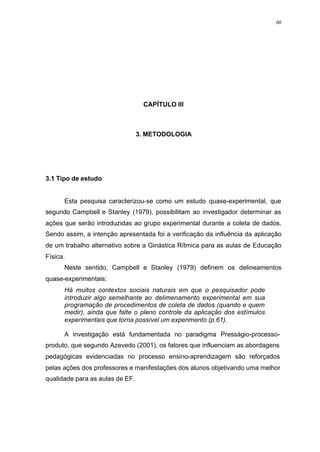 60
CAPÍTULO III
3. METODOLOGIA
3.1 Tipo de estudo
Esta pesquisa caracterizou-se como um estudo quase-experimental, que
segundo Campbell e Stanley (1979), possibilitam ao investigador determinar as
ações que serão introduzidas ao grupo experimental durante a coleta de dados.
Sendo assim, a intenção apresentada foi a verificação da influência da aplicação
de um trabalho alternativo sobre a Ginástica Rítmica para as aulas de Educação
Física.
Neste sentido, Campbell e Stanley (1979) definem os delineamentos
quase-experimentais:
Há muitos contextos sociais naturais em que o pesquisador pode
introduzir algo semelhante ao delimenamento experimental em sua
programação de procedimentos de coleta de dados (quando e quem
medir), ainda que falte o pleno controle da aplicação dos estímulos
experimentais que torna possível um experimento (p.61).
A investigação está fundamentada no paradigma Presságio-processo-
produto, que segundo Azevedo (2001), os fatores que influenciam as abordagens
pedagógicas evidenciadas no processo ensino-aprendizagem são reforçados
pelas ações dos professores e manifestações dos alunos objetivando uma melhor
qualidade para as aulas de EF.
 