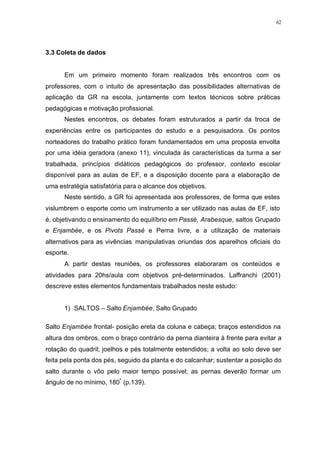 62
3.3 Coleta de dados
Em um primeiro momento foram realizados três encontros com os
professores, com o intuito de apresentação das possibilidades alternativas de
aplicação da GR na escola, juntamente com textos técnicos sobre práticas
pedagógicas e motivação profissional.
Nestes encontros, os debates foram estruturados a partir da troca de
experiências entre os participantes do estudo e a pesquisadora. Os pontos
norteadores do trabalho prático foram fundamentados em uma proposta envolta
por uma idéia geradora (anexo 11), vinculada às características da turma a ser
trabalhada, princípios didáticos pedagógicos do professor, contexto escolar
disponível para as aulas de EF, e a disposição docente para a elaboração de
uma estratégia satisfatória para o alcance dos objetivos.
Neste sentido, a GR foi apresentada aos professores, de forma que estes
vislumbrem o esporte como um instrumento a ser utilizado nas aulas de EF, isto
é, objetivando o ensinamento do equilíbrio em Passé, Arabesque, saltos Grupado
e Enjambée, e os Pivots Passé e Perna livre, e a utilização de materiais
alternativos para as vivências manipulativas oriundas dos aparelhos oficiais do
esporte.
A partir destas reuniões, os professores elaboraram os conteúdos e
atividades para 20hs/aula com objetivos pré-determinados. Laffranchi (2001)
descreve estes elementos fundamentais trabalhados neste estudo:
1) SALTOS – Salto Enjambée, Salto Grupado
Salto Enjambée frontal- posição ereta da coluna e cabeça; braços estendidos na
altura dos ombros, com o braço contrário da perna dianteira à frente para evitar a
rotação do quadril; joelhos e pés totalmente estendidos; a volta ao solo deve ser
feita pela ponta dos pés, seguido da planta e do calcanhar; sustentar a posição do
salto durante o vôo pelo maior tempo possível; as pernas deverão formar um
ângulo de no mínimo, 180º
(p.139).
 