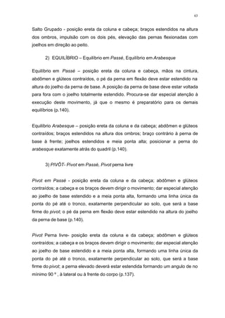 63
Salto Grupado - posição ereta da coluna e cabeça; braços estendidos na altura
dos ombros, impulsão com os dois pés, elevação das pernas flexionadas com
joelhos em direção ao peito.
2) EQUILÍBRIO – Equilíbrio em Passé, Equilíbrio em Arabesque
Equilíbrio em Passé – posição ereta da coluna e cabeça, mãos na cintura,
abdômen e glúteos contraídos, o pé da perna em flexão deve estar estendido na
altura do joelho da perna de base. A posição da perna de base deve estar voltada
para fora com o joelho totalmente estendido. Procura-se dar especial atenção à
execução deste movimento, já que o mesmo é preparatório para os demais
equilíbrios (p.140).
Equilíbrio Arabesque – posição ereta da coluna e da cabeça; abdômen e glúteos
contraídos; braços estendidos na altura dos ombros; braço contrário à perna de
base à frente; joelhos estendidos e meia ponta alta; posicionar a perna do
arabesque exatamente atrás do quadril (p.140).
3) PIVÔT- Pivot em Passé, Pivot perna livre
Pivot em Passé - posição ereta da coluna e da cabeça; abdômen e glúteos
contraídos; a cabeça e os braços devem dirigir o movimento; dar especial atenção
ao joelho de base estendido e a meia ponta alta, formando uma linha única da
ponta do pé até o tronco, exatamente perpendicular ao solo, que será a base
firme do pivot; o pé da perna em flexão deve estar estendido na altura do joelho
da perna de base (p.140).
Pivot Perna livre- posição ereta da coluna e da cabeça; abdômen e glúteos
contraídos; a cabeça e os braços devem dirigir o movimento; dar especial atenção
ao joelho de base estendido e a meia ponta alta, formando uma linha única da
ponta do pé até o tronco, exatamente perpendicular ao solo, que será a base
firme do pivot; a perna elevado deverá estar estendida formando um angulo de no
mínimo 90 º , à lateral ou à frente do corpo (p.137).
 