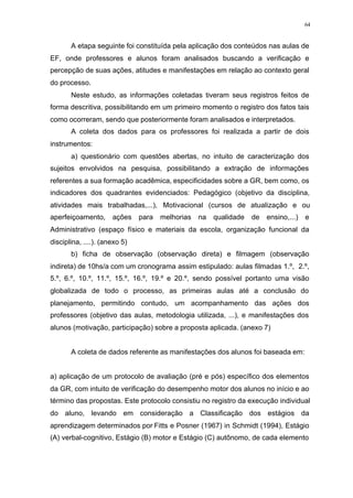 64
A etapa seguinte foi constituída pela aplicação dos conteúdos nas aulas de
EF, onde professores e alunos foram analisados buscando a verificação e
percepção de suas ações, atitudes e manifestações em relação ao contexto geral
do processo.
Neste estudo, as informações coletadas tiveram seus registros feitos de
forma descritiva, possibilitando em um primeiro momento o registro dos fatos tais
como ocorreram, sendo que posteriormente foram analisados e interpretados.
A coleta dos dados para os professores foi realizada a partir de dois
instrumentos:
a) questionário com questões abertas, no intuito de caracterização dos
sujeitos envolvidos na pesquisa, possibilitando a extração de informações
referentes a sua formação acadêmica, especificidades sobre a GR, bem como, os
indicadores dos quadrantes evidenciados: Pedagógico (objetivo da disciplina,
atividades mais trabalhadas,...), Motivacional (cursos de atualização e ou
aperfeiçoamento, ações para melhorias na qualidade de ensino,...) e
Administrativo (espaço físico e materiais da escola, organização funcional da
disciplina, ....). (anexo 5)
b) ficha de observação (observação direta) e filmagem (observação
indireta) de 10hs/a com um cronograma assim estipulado: aulas filmadas 1.º, 2.º,
5.º, 6.º, 10.º, 11.º, 15.º, 16.º, 19.º e 20.º, sendo possível portanto uma visão
globalizada de todo o processo, as primeiras aulas até a conclusão do
planejamento, permitindo contudo, um acompanhamento das ações dos
professores (objetivo das aulas, metodologia utilizada, ...), e manifestações dos
alunos (motivação, participação) sobre a proposta aplicada. (anexo 7)
A coleta de dados referente as manifestações dos alunos foi baseada em:
a) aplicação de um protocolo de avaliação (pré e pós) específico dos elementos
da GR, com intuito de verificação do desempenho motor dos alunos no início e ao
término das propostas. Este protocolo consistiu no registro da execução individual
do aluno, levando em consideração a Classificação dos estágios da
aprendizagem determinados por Fitts e Posner (1967) in Schmidt (1994), Estágio
(A) verbal-cognitivo, Estágio (B) motor e Estágio (C) autônomo, de cada elemento
 