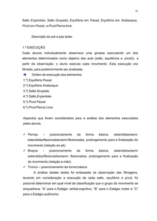 65
Salto Enjambée, Salto Grupado, Equilíbrio em Passé, Equilíbrio em Arabesque,
Pivot em Passé, e Pivot Perna livre.
Descrição do pré e pós teste:
1.º EXECUÇÃO
Cada alunos individualmente observava uma ginasta executando um dos
elementos determinados como objetivo das aula (salto, equilibrios e pivots), a
partir da observação, o aluno executa cada movimento. Esta execução era
filmada, para posteriormente ser analisada.
è Ordem de execução dos elementos
1.º) Equilíbrio Passé
2.º) Equilíbrio Arabesque
3.º) Salto Grupado
4.º) Salto Enjambée
5.º) Pivot Passé
6.º) Pivot Perna Livre
Aspectos que foram considerados para a análise dos elementos executados
pelos alunos.
ü Pernas – posicionamento da forma básica, estendidas/semi-
estendidas/flexionadas/semi-flexionadas, prolongamento para a finalização do
movimento (relação ao pé).
ü Braços - posicionamento da forma básica, estendidos/semi-
estendidos/flexionados/semi- flexionados, prolongamento para a finalização
do movimento (relação a mão).
ü Tronco – posicionamento da forma básica.
A análise destes testes foi embasada na observação das filmagens,
levando em consideração a execução de cada salto, equilíbrio e pivot, foi
possível determinar em qual nível da classificação que o grupo do movimento se
enquadrava: “A” para o Estágio verbal-cognitivo, “B” para o Estágio motor e “C”
para o Estágio autônomo.
 