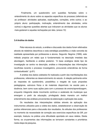 66
Finalmente, um questionário com questões fechadas sobre o
entendimento do aluno sobre os aspectos específicos do processo (referindo-se
ao professor: atividades aplicadas, explicações, correções, entre outros; e ao
próprio aluno: participação, motivação, entendimento das atividades, entre
outros) e algumas questões abertas que indicaram as atividades que os alunos
mais gostaram e aquelas rechaçadas por eles. (anexo 10)
3.4 Análise do dados
Pela natureza do estudo, a análise e discussão dos dados foram efetivados
através de relatórios descritivos e esta estratégia possibilitou a visão concreta da
realidade apresentada por professores e alunos. Segundo Negrine (1999), este
método propicia um relato que é fundamentado na descrição imediata das
abordagem, facilitando a análise posterior. “A base analógica deste tipo de
investigação se centra na descrição, análise e interpretações das informações
recolhidas durante o processo investigatório, procurando entendê-las de forma
contextualizada”. (p.61)
A análise dos dados coletados foi realizada a partir das manifestações dos
professores, referentes ao desenvolvimento do estudo. A relação pertinente entre
as respostas do questionário, possibilitou o resgate de suas propostas
pedagógicas, estrutura física e de materiais disponíveis na escola para a
docência, bem como suas ações para com o processo de ensino/aprendizagem,
enquanto integrante deste movimento contínuo e acelerado de mudanças que
emergem a partir da educação, privilegiado desta maneira um melhor
entendimento das análises provenientes da elaboração e aplicação das aulas.
Os resultados das interpretações obtidas através da aplicação dos
instrumentos utilizados para a coleta dos dados, estabeleceram a observação de
pontos referenciais para a discussão dos resultados. As atitudes dos professores
no momento da necessidade de correção aos exercícios específicos da GR, por
exemplo, traduziu na prática uma dificuldade apontada em seus relatos. Desta
forma, os cruzamentos das informações se tornaram constantes e prioritários
nesta etapa da pesquisa.
 