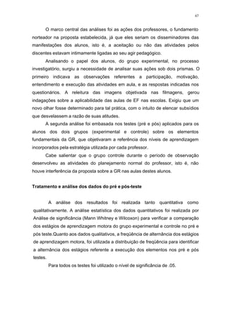 67
O marco central das análises foi as ações dos professores, o fundamento
norteador na proposta estabelecida, já que eles seriam os disseminadores das
manifestações dos alunos, isto é, a aceitação ou não das atividades pelos
discentes estavam intimamente ligadas ao seu agir pedagógico.
Analisando o papel dos alunos, do grupo experimental, no processo
investigatório, surgiu a necessidade de analisar suas ações sob dois prismas. O
primeiro indicava as observações referentes a participação, motivação,
entendimento e execução das atividades em aula, e as respostas indicadas nos
questionários. A releitura das imagens objetivada nas filmagens, gerou
indagações sobre a aplicabilidade das aulas de EF nas escolas. Exigiu que um
novo olhar fosse determinado para tal prática, com o intuito de elencar subsídios
que desvelassem a razão de suas atitudes.
A segunda análise foi embasada nos testes (pré e pós) aplicados para os
alunos dos dois grupos (experimental e controle) sobre os elementos
fundamentais da GR, que objetivaram a referência dos níveis de aprendizagem
incorporados pela estratégia utilizada por cada professor.
Cabe salientar que o grupo controle durante o período de observação
desenvolveu as atividades do planejamento normal do professor, isto é, não
houve interferência da proposta sobre a GR nas aulas destes alunos.
Tratamento e análise dos dados do pré e pós-teste
A análise dos resultados foi realizada tanto quantitativa como
qualitativamente. A análise estatística dos dados quantitativos foi realizada por
Análise de significância (Mann Whitney e Wilcoxon) para verificar a comparação
dos estágios de aprendizagem motora do grupo experimental e controle no pré e
pós teste.Quanto aos dados qualitativos, a freqüência de alternância dos estágios
de aprendizagem motora, foi utilizada a distribuição de freqüência para identificar
a alternância dos estágios referente a execução dos elementos nos pré e pós
testes.
Para todos os testes foi utilizado o nível de significância de .05.
 