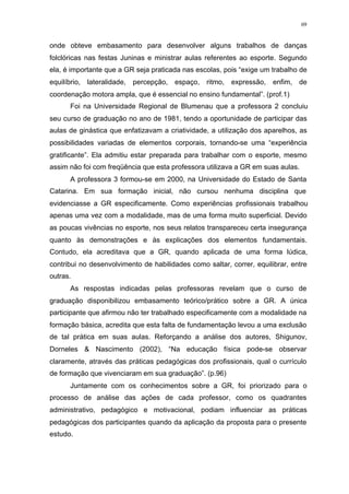 69
onde obteve embasamento para desenvolver alguns trabalhos de danças
folclóricas nas festas Juninas e ministrar aulas referentes ao esporte. Segundo
ela, é importante que a GR seja praticada nas escolas, pois “exige um trabalho de
equilíbrio, lateralidade, percepção, espaço, ritmo, expressão, enfim, de
coordenação motora ampla, que é essencial no ensino fundamental”. (prof.1)
Foi na Universidade Regional de Blumenau que a professora 2 concluiu
seu curso de graduação no ano de 1981, tendo a oportunidade de participar das
aulas de ginástica que enfatizavam a criatividade, a utilização dos aparelhos, as
possibilidades variadas de elementos corporais, tornando-se uma “experiência
gratificante”. Ela admitiu estar preparada para trabalhar com o esporte, mesmo
assim não foi com freqüência que esta professora utilizava a GR em suas aulas.
A professora 3 formou-se em 2000, na Universidade do Estado de Santa
Catarina. Em sua formação inicial, não cursou nenhuma disciplina que
evidenciasse a GR especificamente. Como experiências profissionais trabalhou
apenas uma vez com a modalidade, mas de uma forma muito superficial. Devido
as poucas vivências no esporte, nos seus relatos transpareceu certa insegurança
quanto às demonstrações e às explicações dos elementos fundamentais.
Contudo, ela acreditava que a GR, quando aplicada de uma forma lúdica,
contribui no desenvolvimento de habilidades como saltar, correr, equilibrar, entre
outras.
As respostas indicadas pelas professoras revelam que o curso de
graduação disponibilizou embasamento teórico/prático sobre a GR. A única
participante que afirmou não ter trabalhado especificamente com a modalidade na
formação básica, acredita que esta falta de fundamentação levou a uma exclusão
de tal prática em suas aulas. Reforçando a análise dos autores, Shigunov,
Dorneles & Nascimento (2002), “Na educação física pode-se observar
claramente, através das práticas pedagógicas dos profissionais, qual o currículo
de formação que vivenciaram em sua graduação”. (p.96)
Juntamente com os conhecimentos sobre a GR, foi priorizado para o
processo de análise das ações de cada professor, como os quadrantes
administrativo, pedagógico e motivacional, podiam influenciar as práticas
pedagógicas dos participantes quando da aplicação da proposta para o presente
estudo.
 