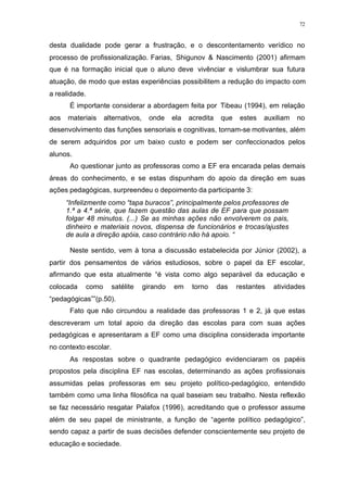 72
desta dualidade pode gerar a frustração, e o descontentamento verídico no
processo de profissionalização. Farias, Shigunov & Nascimento (2001) afirmam
que é na formação inicial que o aluno deve vivênciar e vislumbrar sua futura
atuação, de modo que estas experiências possibilitem a redução do impacto com
a realidade.
É importante considerar a abordagem feita por Tibeau (1994), em relação
aos materiais alternativos, onde ela acredita que estes auxiliam no
desenvolvimento das funções sensoriais e cognitivas, tornam-se motivantes, além
de serem adquiridos por um baixo custo e podem ser confeccionados pelos
alunos.
Ao questionar junto as professoras como a EF era encarada pelas demais
áreas do conhecimento, e se estas dispunham do apoio da direção em suas
ações pedagógicas, surpreendeu o depoimento da participante 3:
“Infelizmente como “tapa buracos”, principalmente pelos professores de
1.ª a 4.ª série, que fazem questão das aulas de EF para que possam
folgar 48 minutos. (...) Se as minhas ações não envolverem os pais,
dinheiro e materiais novos, dispensa de funcionários e trocas/ajustes
de aula a direção apóia, caso contrário não há apoio. “
Neste sentido, vem à tona a discussão estabelecida por Júnior (2002), a
partir dos pensamentos de vários estudiosos, sobre o papel da EF escolar,
afirmando que esta atualmente “é vista como algo separável da educação e
colocada como satélite girando em torno das restantes atividades
“pedagógicas””(p.50).
Fato que não circundou a realidade das professoras 1 e 2, já que estas
descreveram um total apoio da direção das escolas para com suas ações
pedagógicas e apresentaram a EF como uma disciplina considerada importante
no contexto escolar.
As respostas sobre o quadrante pedagógico evidenciaram os papéis
propostos pela disciplina EF nas escolas, determinando as ações profissionais
assumidas pelas professoras em seu projeto político-pedagógico, entendido
também como uma linha filosófica na qual baseiam seu trabalho. Nesta reflexão
se faz necessário resgatar Palafox (1996), acreditando que o professor assume
além de seu papel de ministrante, a função de “agente político pedagógico”,
sendo capaz a partir de suas decisões defender conscientemente seu projeto de
educação e sociedade.
 