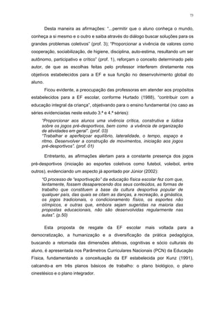 73
Desta maneira as afirmações: “...permitir que o aluno conheça o mundo,
conheça a si mesmo e o outro e saiba através do diálogo buscar soluções para os
grandes problemas coletivos” (prof. 3); “Proporcionar a vivência de valores como
cooperação, sociabilização, de higiene, disciplina, auto-estima, resultando um ser
autônomo, participativo e crítico” (prof. 1), reforçam o conceito determinado pelo
autor, de que as escolhas feitas pelo professor interferem diretamente nos
objetivos estabelecidos para a EF e sua função no desenvolvimento global do
aluno.
Ficou evidente, a preocupação das professoras em atender aos propósitos
estabelecidos para a EF escolar, conforme Hurtado (1988), “contribuir com a
educação integral da criança”, objetivando para o ensino fundamental (no caso as
séries evidenciadas neste estudo 3.ª e 4.ª séries):
“Proporcionar aos alunos uma vivência crítica, construtiva e lúdica
sobre os jogos pré-desportivos, bem como a vivência de organização
de atividades em geral”. (prof. 03)
“Trabalhar e aperfeiçoar equilíbrio, lateralidade, o tempo, espaço e
ritmo. Desenvolver a construção de movimentos, iniciação aos jogos
pré-desportivos”. (prof. 01)
Entretanto, as afirmações alertam para a constante presença dos jogos
pré-desportivos (iniciação ao esportes coletivos como futebol, voleibol, entre
outros), evidenciando um aspecto já apontado por Júnior (2002):
“O processo de “esportivação” da educação física escolar fez com que,
lentamente, fossem desaparecendo dos seus conteúdos, as formas de
trabalho que constituem a base da cultura desportiva popular de
qualquer país, das quais se citam as danças, a recreação, a ginástica,
os jogos tradicionais, o condicionamento físico, os esportes não
olímpicos, e outras que, embora sejam sugeridas na maioria das
propostas educacionais, não são desenvolvidas regularmente nas
aulas”. (p.50)
Esta proposta de resgate da EF escolar mais voltada para a
democratização, a humanização e a diversificação da prática pedagógica,
buscando a retomada das dimensões afetivas, cognitivas e sócio culturais do
aluno, é apresentada nos Parâmetros Curriculares Nacionais (PCN) da Educação
Física, fundamentando a conceituação da EF estabelecida por Kunz (1991),
calcando-a em três planos básicos de trabalho: o plano biológico, o plano
cinestésico e o plano integrador.
 