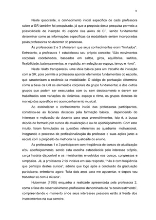 74
Neste quadrante, o conhecimento inicial especifico de cada professora
sobre a GR também foi pesquisado, já que a proposta desta pesquisa permeia a
possibilidade de inserção do esporte nas aulas de EF, sendo fundamental
determinar como as informações específicas da modalidade seriam incorporadas
pelas professoras no decorrer do processo.
As professoras 2 e 3 afirmaram que seus conhecimentos eram “limitados”.
Entretanto, a professora 1 estabeleceu seu próprio conceito: “São movimentos
corporais coordenados, baseados em saltos, giros, equilíbrios, saltitos,
flexibilidade, balanceamentos, e impulsão, em relação ao espaço, tempo e ritmo”.
Neste relato transpareceu uma idéia básica para um trabalho de iniciação
com a GR, pois permite a professora apontar elementos fundamentais do esporte,
que caracterizam a essência da modalidade. O código de pontuação determina
como a base da GR os elementos corporais do grupo fundamental, e dos outros
grupos que podem ser executados com ou sem deslocamento e devem ser
trabalhados com variações da dinâmica, espaço e ritmo, os grupos técnicos de
manejo dos aparelhos e o acompanhamento musical.
Ao estabelecer o conhecimento inicial das professoras participantes,
constatou-se as lacunas deixadas pela formação básica, dependendo do
interesse e motivação do docente para seus preenchimentos, isto é, a busca
depois de formado por cursos de atualização e ou de aperfeiçoamento. Com este
intuito, foram formuladas as questões referentes ao quadrante motivacional,
integrando o processo de profissionalização do professor e suas ações junto a
escola com o propósito de melhoria na qualidade do ensino.
As professoras 1 e 3 participaram com freqüência de cursos de atualização
e/ou aperfeiçoamento, sendo esta escolha estabelecida pelo interesse próprio,
carga horária disponível e os ministrantes envolvidos nos cursos, congressos e
simpósios. Já, a professora 2 foi incisiva em sua resposta, “não é com freqüência
que participo destes cursos”, admite que logo após a conclusão da graduação
participava, entretanto agora “falta dois anos para me aposentar, e depois vou
trabalhar só com a música”.
Huberman (1995) enquadra a realidade apresentada pela professora 2,
como a fase do desenvolvimento profissional denominada de “o desinvestimento”,
compreendendo o momento onde seus interesses pessoais estão à frente dos
investimentos na sua carreira.
 