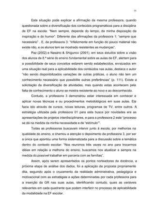 75
Esta situação pode explicar a afirmação da mesma professora, quando
questionada sobre a diversificação dos conteúdos programáticos para a disciplina
de EF na escola: “Nem sempre, depende do tempo, da minha disposição da
inspiração e do humor”. Diferente das afirmações da professora 1: “sempre que
necessário” . E, da professora 3: “Infelizmente em função do pouco material não
existe não, e os alunos tem se mostrado resistentes as mudanças”.
Paz (2002) e Nasário & Shigunov (2001), em seus estudos sobre a visão
dos alunos de 8.ª série do ensino fundamental sobre as aulas de EF, alertam para
a possibilidade de seus conceitos estarem sendo estabelecidos, enraizados em
uma situação real para a aplicabilidade dos conteúdos nas aulas, destaca o autor
“não sendo disponibilizados variações de outras práticas, o aluno não tem um
conhecimento necessário que possibilite outras preferências” (p. 111). Existe a
solicitação da diversificação de atividades, mas quando estas acontecem pela
falta de conhecimento o aluno se mostra resistente ao novo e ao desconhecido.
Contudo, a professora 3 demonstrou estar interessada em conhecer e
aplicar novas técnicas e ou procedimentos metodológicos em suas aulas. Ela
fazia isto através de cursos, novas leituras, programas de TV, entre outros. A
estratégia utilizada pela professora 01 para esta busca por novidades era as
apresentações de projetos interdisciplinares, e para a professora 2 este “processo
se dá na medida da minha necessidade e de “estímulo””.
Todas as professoras buscavam intervir junto à escola, por melhorias na
qualidade do ensino, e chamou a atenção o depoimento da professora 3, por ser
a única que apontou uma forma sistematizada para a discussão sobre a temática
dentro do contexto escolar: “Nos reunimos três vezes no ano para trocarmos
idéias em relação a melhoria do ensino, buscamos nos atualizar e sempre na
medida do possível trabalhar em parceria com as famílias”.
Assim, após serem apresentados os pontos norteadores da docência, a
próxima etapa de análise dos dados, foi a aplicação da proposta propriamente
dita, seguindo após o cruzamento da realidade administrativa, pedagógica e
motivacional com as estratégias e ações determinadas por cada professora para
a inserção da GR nas suas aulas, identificando contudo, quais as variáveis
relevantes em cada quadrante que podem interferir no processo de aplicabilidade
da modalidade na EF escolar.
 