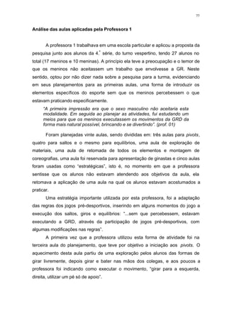 77
Análise das aulas aplicadas pela Professora 1
A professora 1 trabalhava em uma escola particular e aplicou a proposta da
pesquisa junto aos alunos da 4.ª
série, do turno vespertino, tendo 27 alunos no
total (17 meninos e 10 meninas). A princípio ela teve a preocupação e o temor de
que os meninos não aceitassem um trabalho que envolvesse a GR. Neste
sentido, optou por não dizer nada sobre a pesquisa para a turma, evidenciando
em seus planejamentos para as primeiras aulas, uma forma de introduzir os
elementos específicos do esporte sem que os meninos percebessem o que
estavam praticando especificamente.
“A primeira impressão era que o sexo masculino não aceitaria esta
modalidade. Em seguida ao planejar as atividades, fui estudando um
meios para que os meninos executassem os movimentos da GRD da
forma mais natural possível, brincando e se divertindo”. (prof. 01)
Foram planejadas vinte aulas, sendo divididas em: três aulas para pivots,
quatro para saltos e o mesmo para equilíbrios, uma aula de exploração de
materiais, uma aula de retomada de todos os elementos e montagem de
coreografias, uma aula foi reservada para apresentação de ginastas e cinco aulas
foram usadas como “estratégicas”, isto é, no momento em que a professora
sentisse que os alunos não estavam atendendo aos objetivos da aula, ela
retomava a aplicação de uma aula na qual os alunos estavam acostumados a
praticar.
Uma estratégia importante utilizada por esta professora, foi a adaptação
das regras dos jogos pré-desportivos, inserindo em alguns momentos do jogo a
execução dos saltos, giros e equilíbrios: “...sem que percebessem, estavam
executando a GRD, através da participação de jogos pré-desportivos, com
algumas modificações nas regras”.
A primeira vez que a professora utilizou esta forma de atividade foi na
terceira aula do planejamento, que teve por objetivo a iniciação aos pivots. O
aquecimento desta aula partiu de uma exploração pelos alunos das formas de
girar livremente, depois girar e bater nas mãos dos colegas, e aos poucos a
professora foi indicando como executar o movimento, “girar para a esquerda,
direita, utilizar um pé só de apoio”.
 